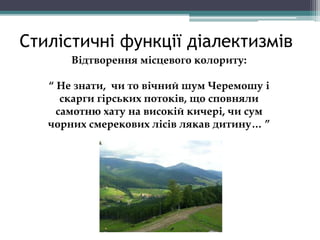 Стилістичні функції діалектизмів
Відтворення місцевого колориту:
“ Не знати, чи то вічний шум Черемошу і
скарги гірських потоків, що сповняли
самотню хату на високій кичері, чи сум
чорних смерекових лісів лякав дитину… ”
 