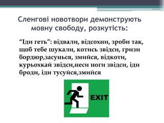 Сленгові новотвори демонструють
мовну свободу, розкутість:
“Іди геть”: відвали, відсохни, зроби так,
щоб тебе шукали, котись звідси, гризи
бордюр,засунься, змийся, відкоти,
курьохкай звідси,неси ноги звідси, іди
броди, іди тусуйся,змийся
 