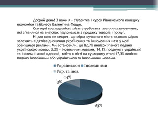 Добрий день! З вами я – студентка І курсу Рівненського коледжу
економіки та бізнесу Валентина Фещук.
Сьогодні громадськість міста стурбована засиллям запозичень,
які з’явилися на вивісках підприємств з продажу товарів і послуг.
Ні для кого не секрет, що образ сучасного міста великою мірою
залежить від співвідношення українських та іншомовних назв у мові
зовнішньої реклами. Ми встановили, що 82,7% вивісок Рівного подано
українською мовою, 3,2% - іноземними мовами, 14,1% поєднують українські
та іноземні мовні одиниці, тобто в місті на сучасному етапі 17,3% вивісок
подано іноземними або українською та іноземними мовами.
83%
3%
14%
Українською Іноземними
Укр. та іноз.
 
