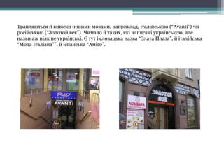 Трапляються й вивіски іншими мовами, наприклад, італійською (“Avanti”) чи
російською (“Золотой век”). Чимало й таких, які написані українською, але
назви аж ніяк не українські. Є тут і словацька назва “Злата Плаза”, й італійська
“Мода Італіана””, й іспанська “Аміго”.
 