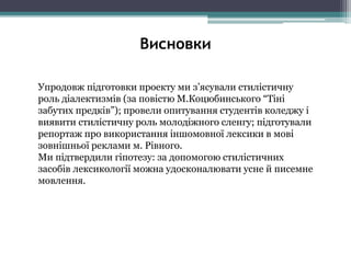 Упродовж підготовки проекту ми з’ясували стилістичну
роль діалектизмів (за повістю М.Коцюбинського “Тіні
забутих предків”); провели опитування студентів коледжу і
виявити стилістичну роль молодіжного сленгу; підготували
репортаж про використання іншомовної лексики в мові
зовнішньої реклами м. Рівного.
Ми підтвердили гіпотезу: за допомогою стилістичних
засобів лексикології можна удосконалювати усне й писемне
мовлення.
Висновки
 
