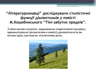 “Літературознавці” досліджували стилістичні
функції діалектизмів у повісті
М.Коцюбинського “Тіні забутих предків”.
З цією метою студенти опрацювали теоретичний матеріал,
проаналізували діалектизми в повісті, розподілили їх на
кілька груп, дослідили стилістичну роль.
 
