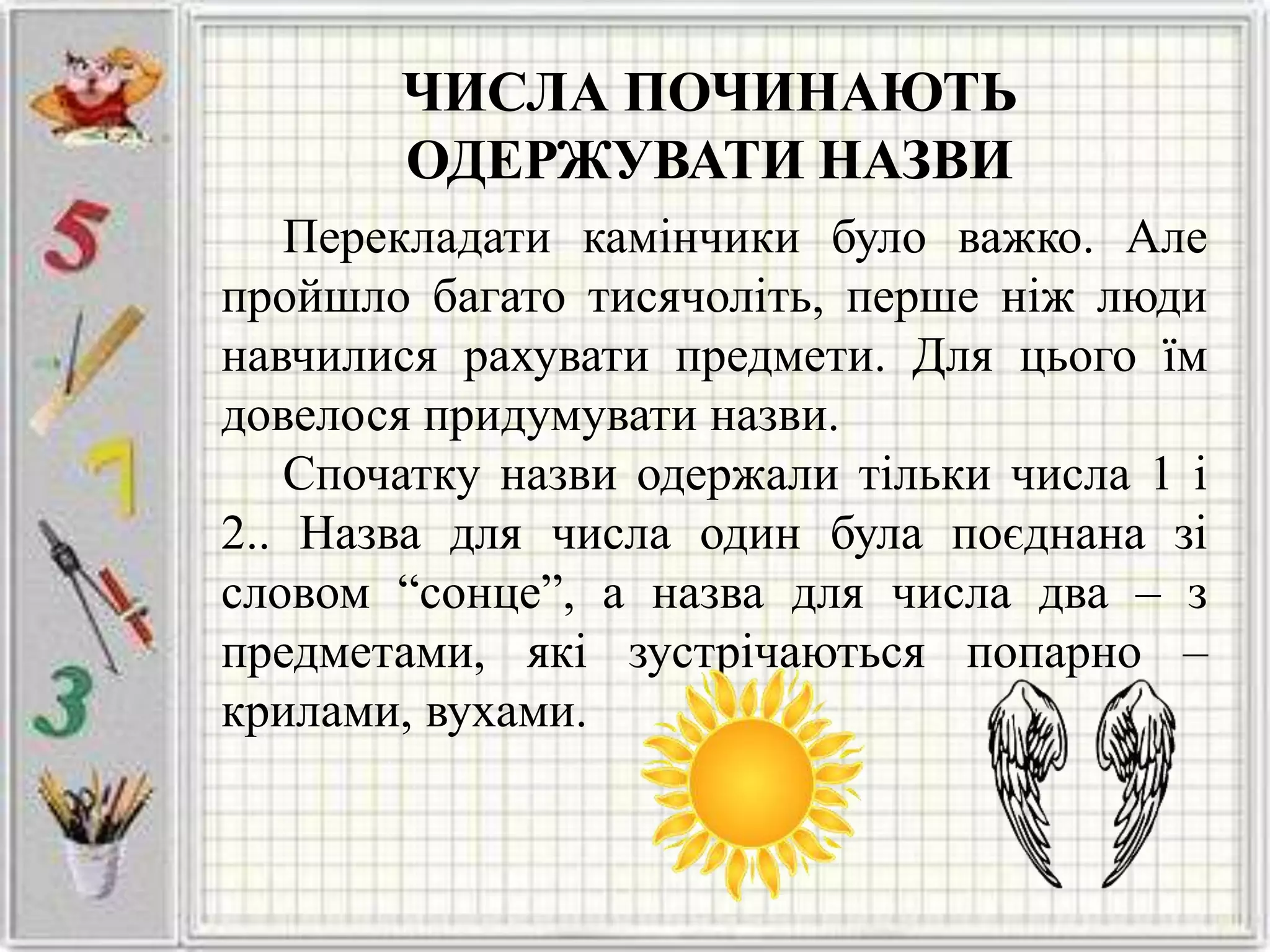 ЧИСЛА ПОЧИНАЮТЬ
ОДЕРЖУВАТИ НАЗВИ
Перекладати камінчики було важко. Але
пройшло багато тисячоліть, перше ніж люди
навчилися рахувати предмети. Для цього їм
довелося придумувати назви.
Спочатку назви одержали тільки числа 1 і
2.. Назва для числа один була поєднана зі
словом “сонце”, а назва для числа два – з
предметами, які зустрічаються попарно –
крилами, вухами.
 