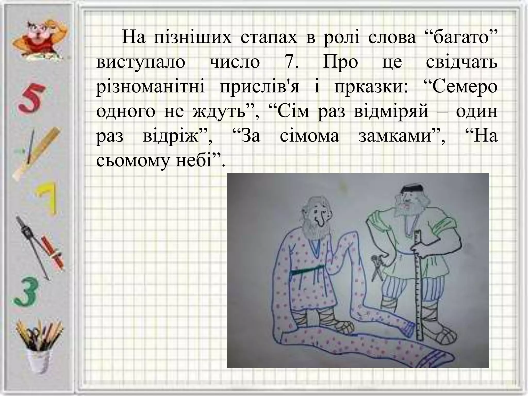 На пізніших етапах в ролі слова “багато”
виступало число 7. Про це свідчать
різноманітні прислів'я і прказки: “Семеро
одного не ждуть”, “Сім раз відміряй – один
раз відріж”, “За сімома замками”, “На
сьомому небі”.
 