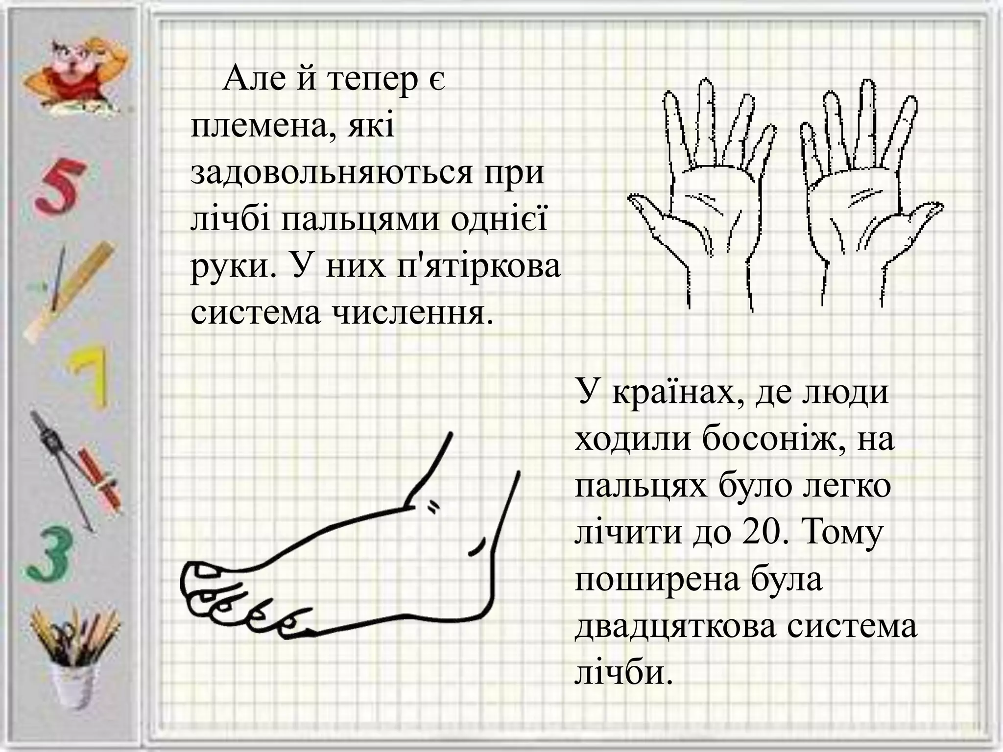 Але й тепер є
племена, які
задовольняються при
лічбі пальцями однієї
руки. У них п'ятіркова
система числення.
У країнах, де люди
ходили босоніж, на
пальцях було легко
лічити до 20. Тому
поширена була
двадцяткова система
лічби.
 