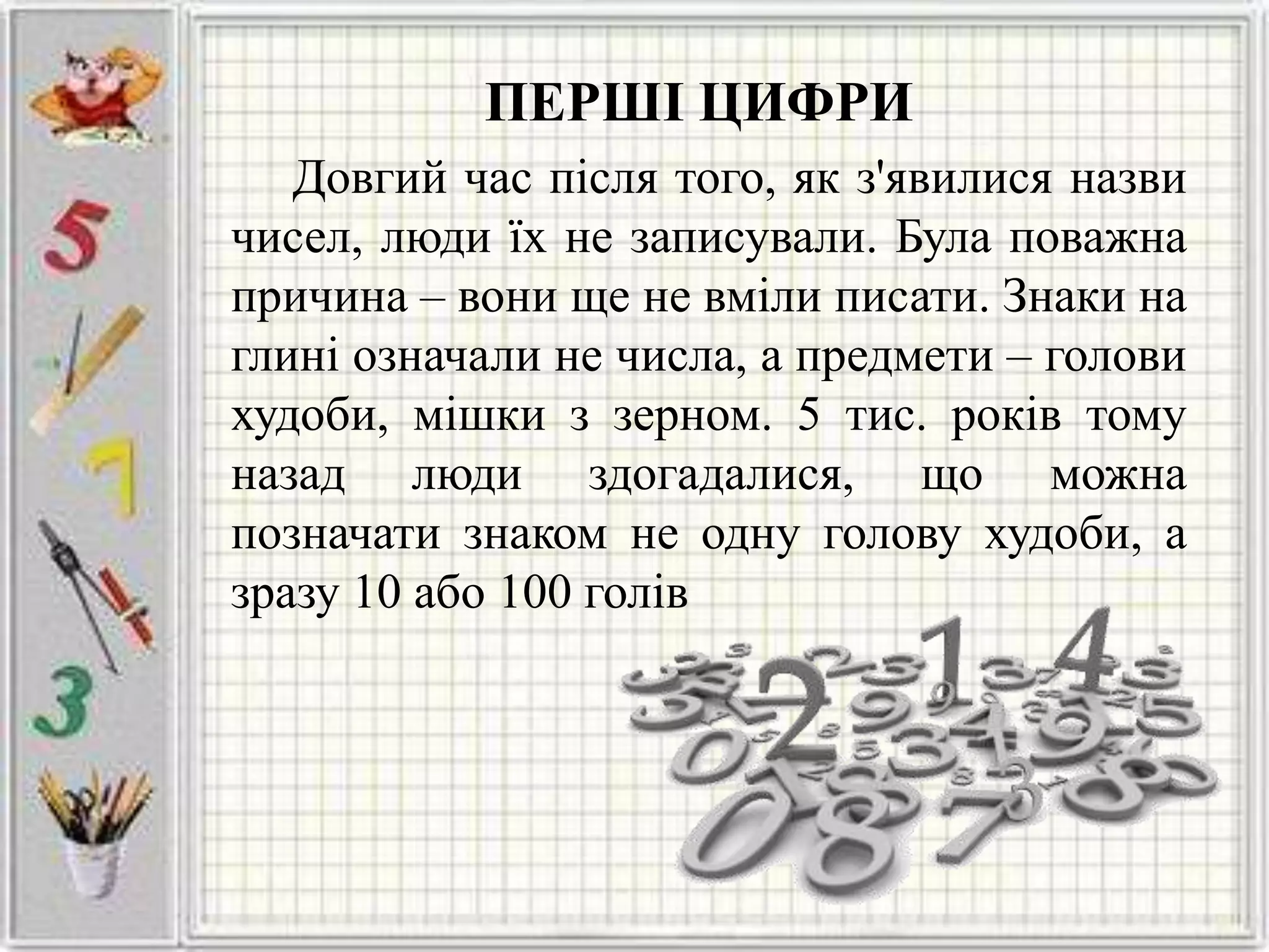 ПЕРШІ ЦИФРИ
Довгий час після того, як з'явилися назви
чисел, люди їх не записували. Була поважна
причина – вони ще не вміли писати. Знаки на
глині означали не числа, а предмети – голови
худоби, мішки з зерном. 5 тис. років тому
назад люди здогадалися, що можна
позначати знаком не одну голову худоби, а
зразу 10 або 100 голів
 