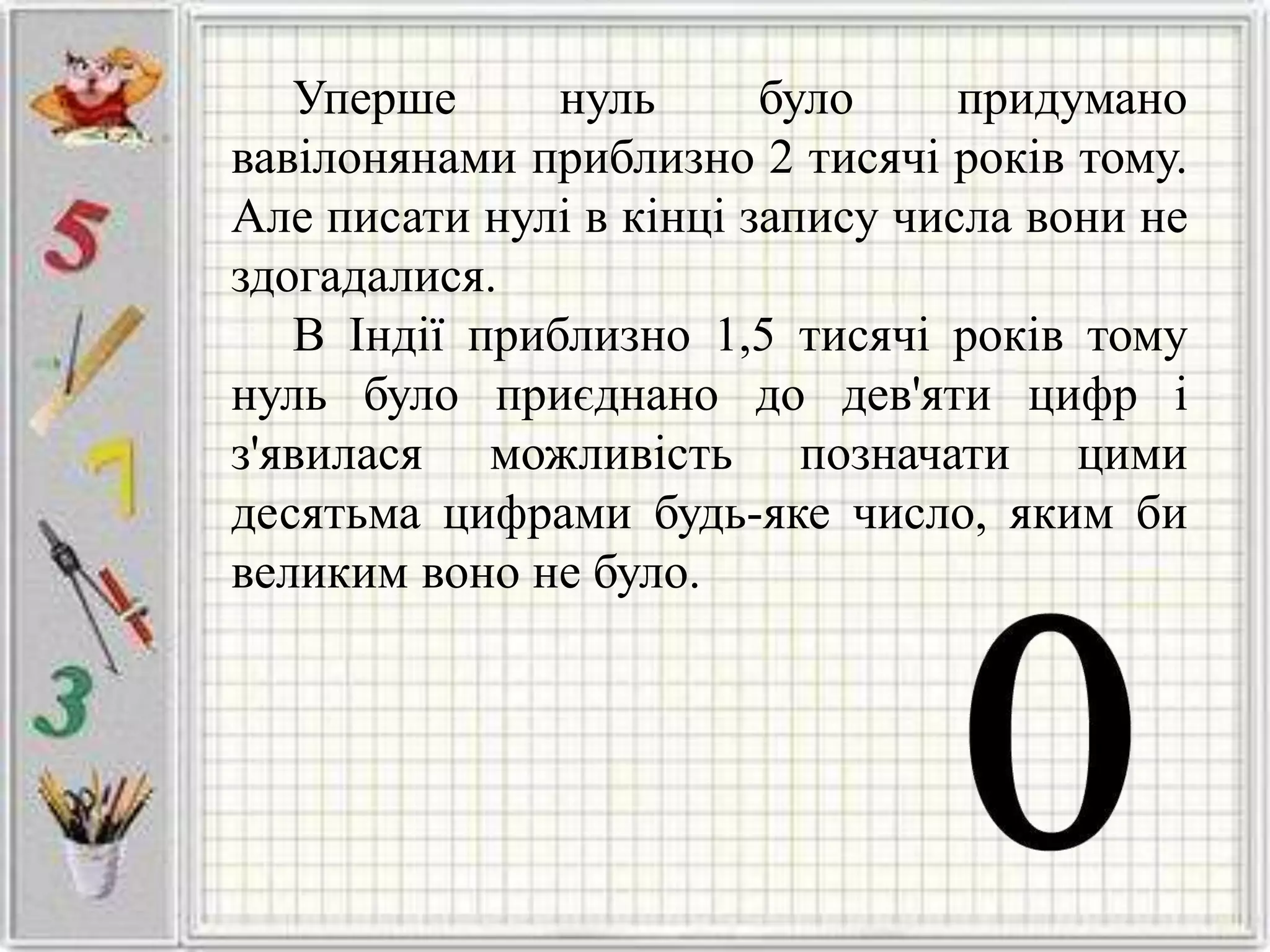 Уперше нуль було придумано
вавілонянами приблизно 2 тисячі років тому.
Але писати нулі в кінці запису числа вони не
здогадалися.
В Індії приблизно 1,5 тисячі років тому
нуль було приєднано до дев'яти цифр і
з'явилася можливість позначати цими
десятьма цифрами будь-яке число, яким би
великим воно не було.
 