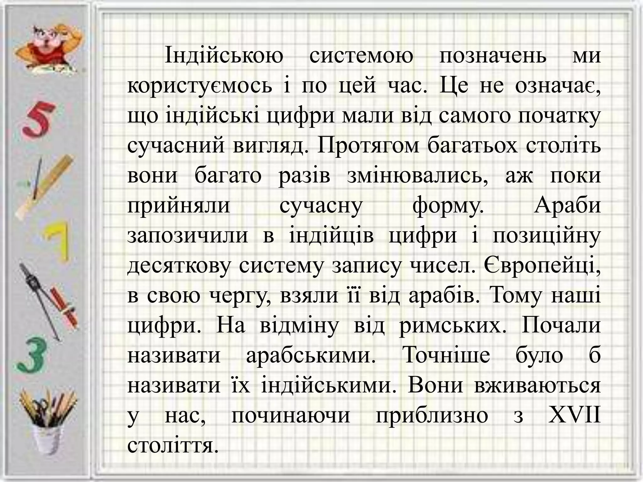 Індійською системою позначень ми
користуємось і по цей час. Це не означає,
що індійські цифри мали від самого початку
сучасний вигляд. Протягом багатьох століть
вони багато разів змінювались, аж поки
прийняли сучасну форму. Араби
запозичили в індійців цифри і позиційну
десяткову систему запису чисел. Європейці,
в свою чергу, взяли її від арабів. Тому наші
цифри. На відміну від римських. Почали
називати арабськими. Точніше було б
називати їх індійськими. Вони вживаються
у нас, починаючи приблизно з XVII
століття.
 