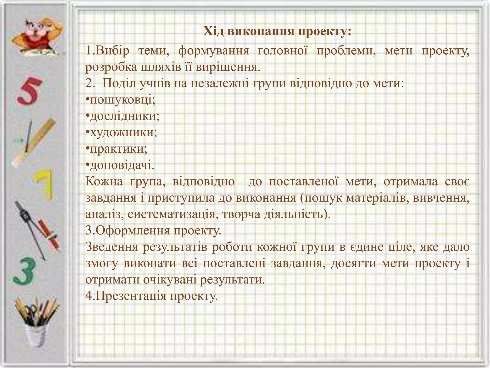 Хід виконання проекту:
1.Вибір теми, формування головної проблеми, мети проекту,
розробка шляхів її вирішення.
2. Поділ учнів на незалежні групи відповідно до мети:
•пошуковці;
•дослідники;
•художники;
•практики;
•доповідачі.
Кожна група, відповідно до поставленої мети, отримала своє
завдання і приступила до виконання (пошук матеріалів, вивчення,
аналіз, систематизація, творча діяльність).
3.Оформлення проекту.
Зведення результатів роботи кожної групи в єдине ціле, яке дало
змогу виконати всі поставлені завдання, досягти мети проекту і
отримати очікувані результати.
4.Презентація проекту.
 