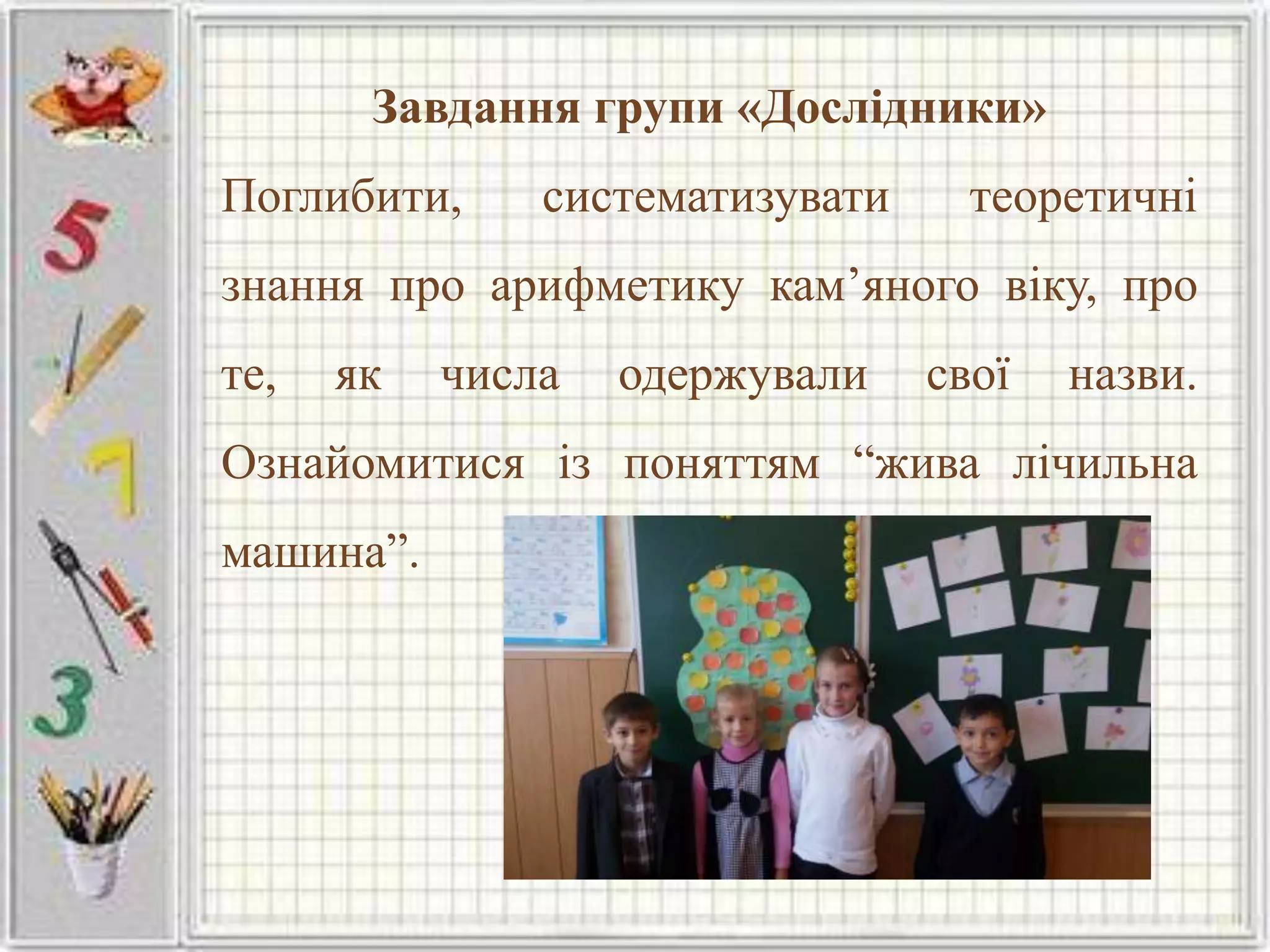 Завдання групи «Дослідники»
Поглибити, систематизувати теоретичні
знання про арифметику кам’яного віку, про
те, як числа одержували свої назви.
Ознайомитися із поняттям “жива лічильна
машина”.
 