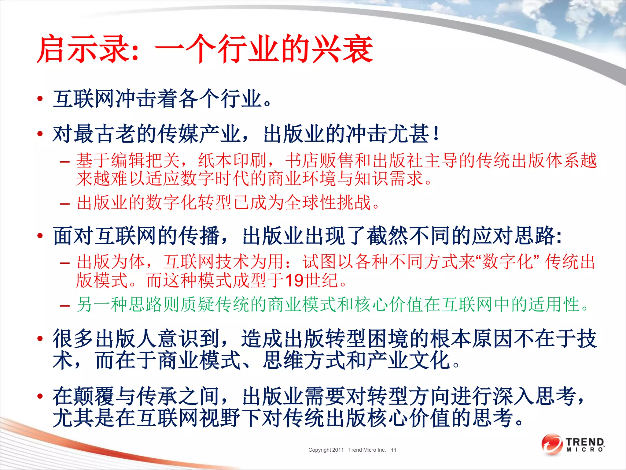 Copyright 2011 Trend Micro Inc.
启示录: 一个行业的兴衰
• 互联网冲击着各个行业。
• 对最古老的传媒产业，出版业的冲击尤甚！
– 基于编辑把关，纸本印刷，书店贩售和出版社主导的传统出版体系越
来越难以适应数字时代的商业环境与知识需求。
– 出版业的数字化转型已成为全球性挑战。
• 面对互联网的传播，出版业出现了截然不同的应对思路:
– 出版为体，互联网技术为用：试图以各种不同方式来“数字化” 传统出
版模式。而这种模式成型于19世纪。
– 另一种思路则质疑传统的商业模式和核心价值在互联网中的适用性。
• 很多出版人意识到，造成出版转型困境的根本原因不在于技
术，而在于商业模式、思维方式和产业文化。
• 在颠覆与传承之间，出版业需要对转型方向进行深入思考，
尤其是在互联网视野下对传统出版核心价值的思考。
11
 