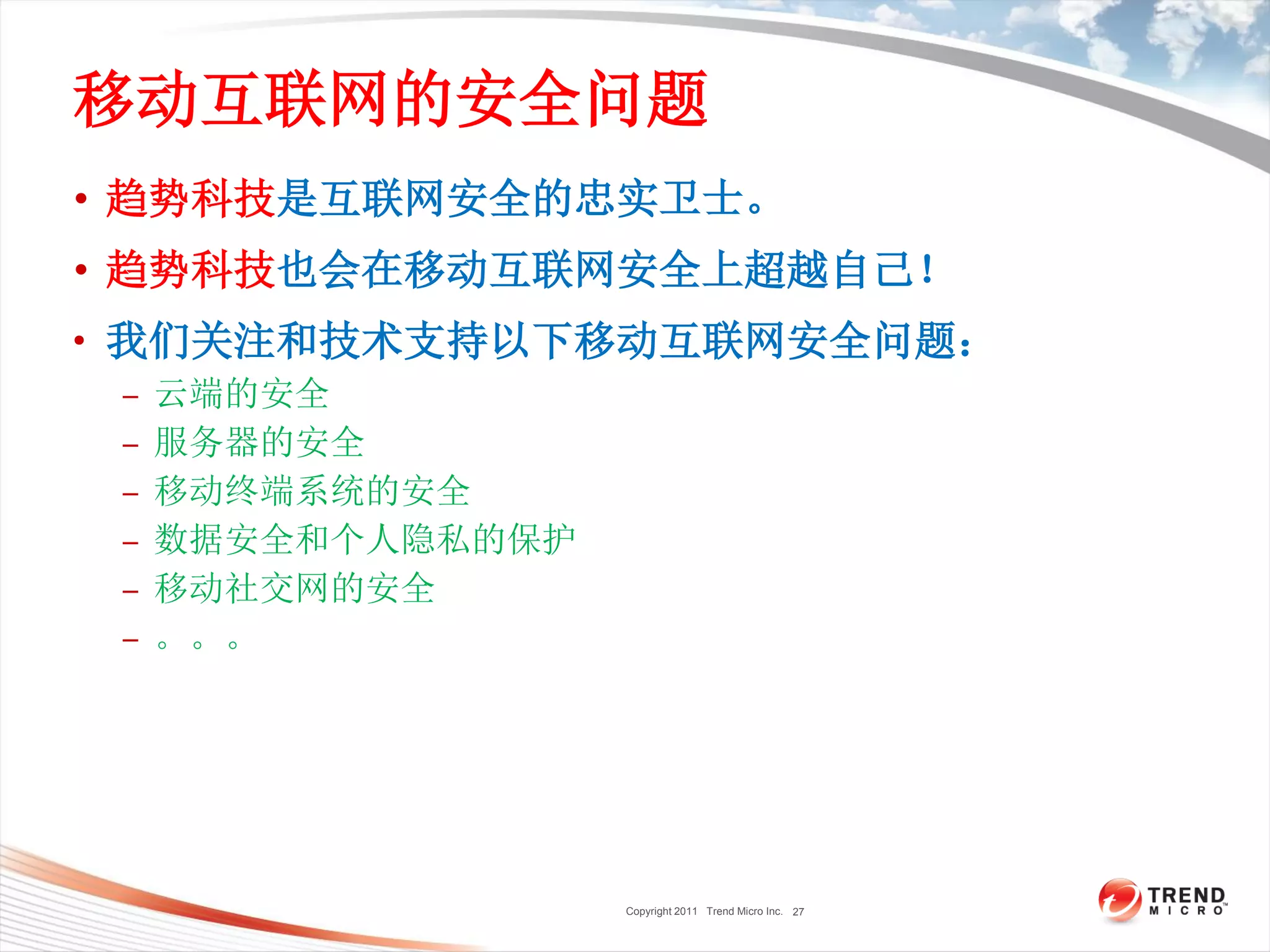 Copyright 2011 Trend Micro Inc.
移动互联网的安全问题
• 趋势科技是互联网安全的忠实卫士。
• 趋势科技也会在移动互联网安全上超越自己！
• 我们关注和技术支持以下移动互联网安全问题：
– 云端的安全
– 服务器的安全
– 移动终端系统的安全
– 数据安全和个人隐私的保护
– 移动社交网的安全
– 。。。
27
 