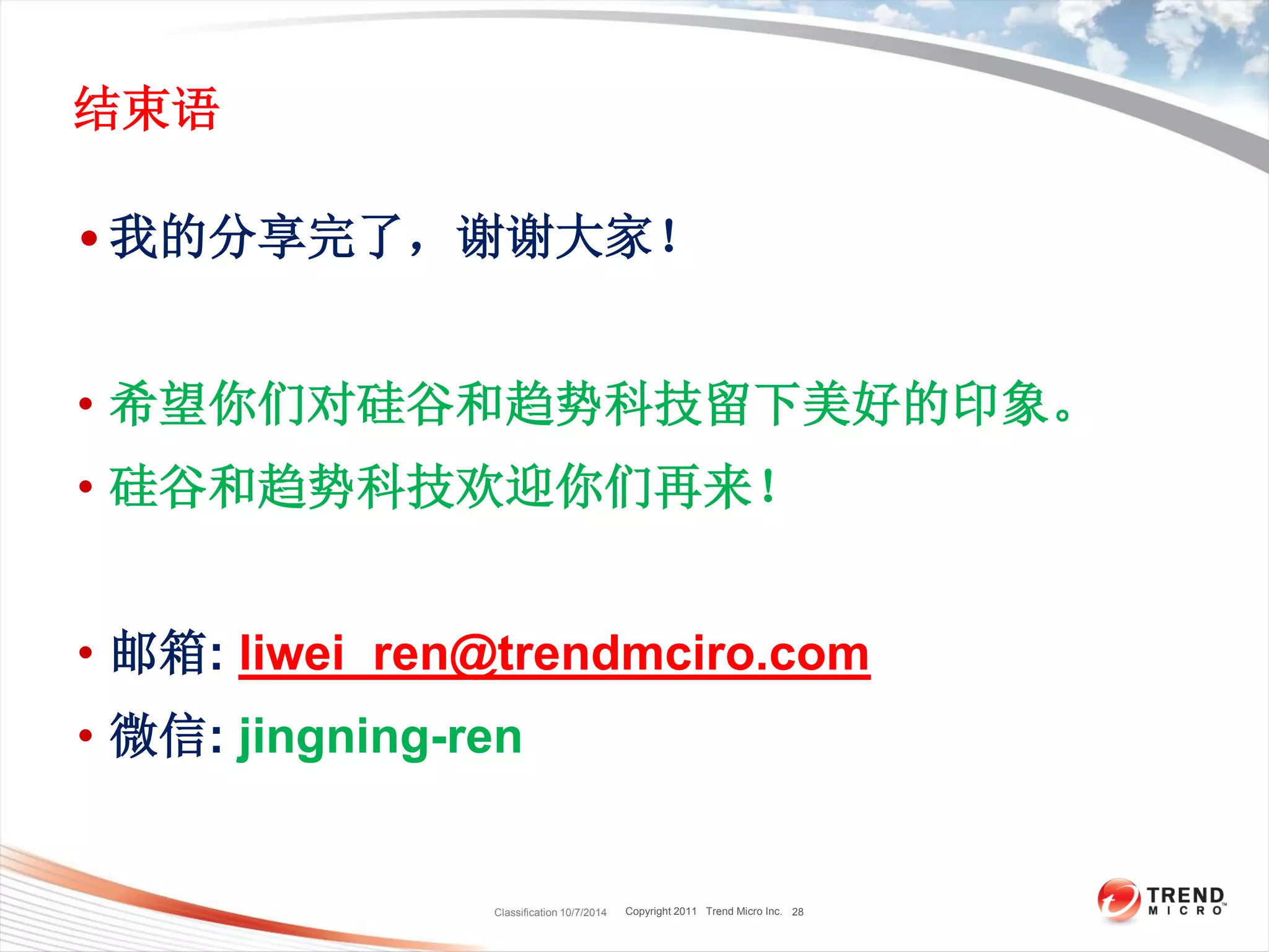 Copyright 2011 Trend Micro Inc.
结束语
• 我的分享完了，谢谢大家！
• 希望你们对硅谷和趋势科技留下美好的印象。
• 硅谷和趋势科技欢迎你们再来！
• 邮箱: liwei_ren@trendmciro.com
• 微信: jingning-ren
Classification 10/7/2014 28
 