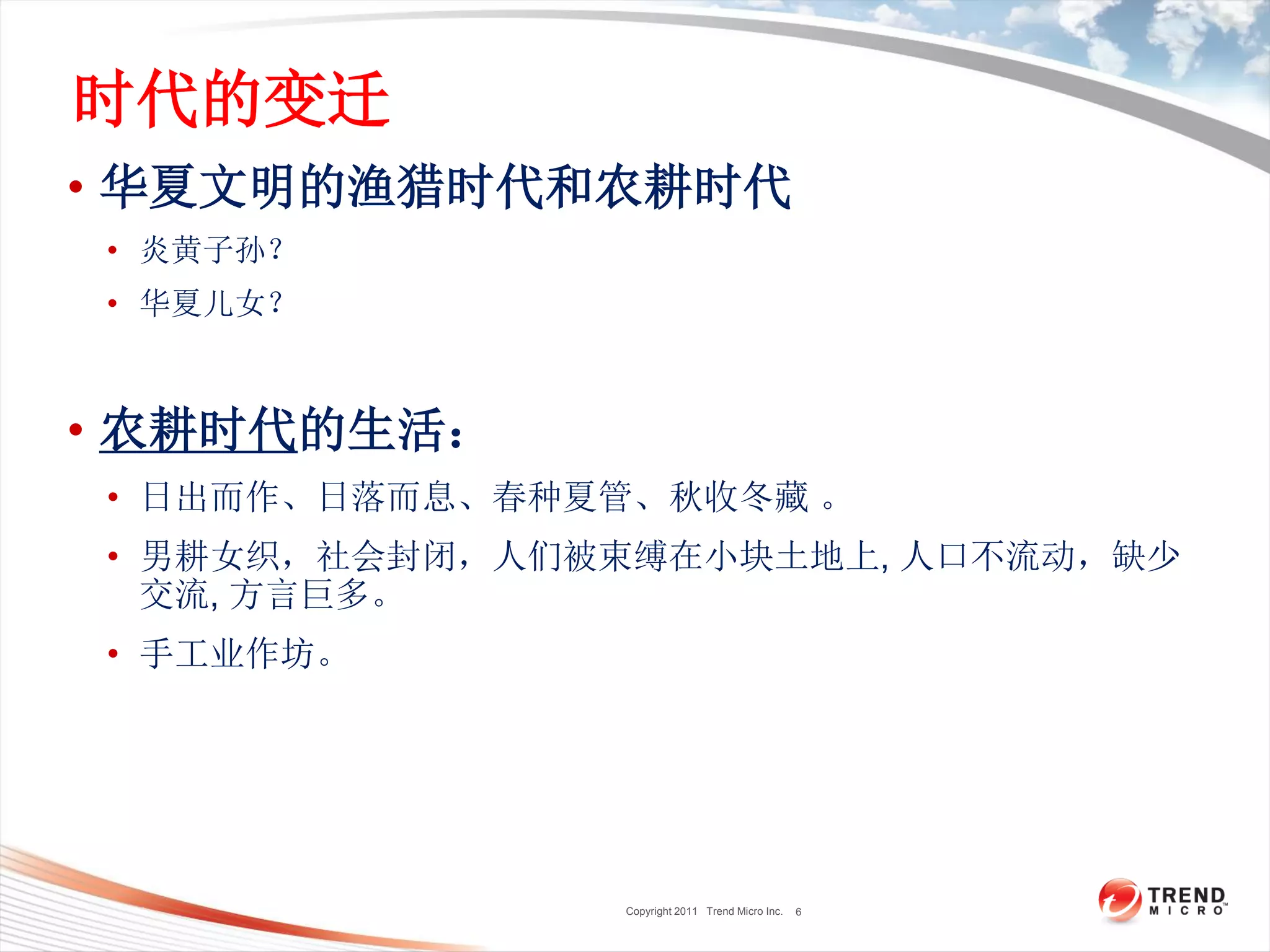 Copyright 2011 Trend Micro Inc.
时代的变迁
• 华夏文明的渔猎时代和农耕时代
• 炎黄子孙？
• 华夏儿女？
• 农耕时代的生活：
• 日出而作、日落而息、春种夏管、秋收冬藏 。
• 男耕女织，社会封闭，人们被束缚在小块土地上, 人口不流动，缺少
交流, 方言巨多。
• 手工业作坊。
6
 