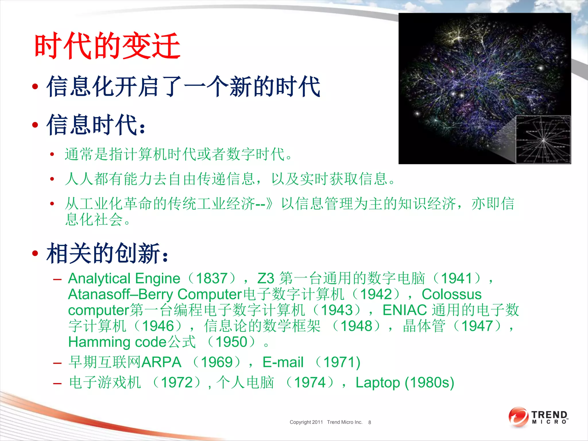 Copyright 2011 Trend Micro Inc.
时代的变迁
• 信息化开启了一个新的时代
• 信息时代：
• 通常是指计算机时代或者数字时代。
• 人人都有能力去自由传递信息，以及实时获取信息。
• 从工业化革命的传统工业经济--》以信息管理为主的知识经济，亦即信
息化社会。
• 相关的创新：
– Analytical Engine（1837），Z3 第一台通用的数字电脑（1941），
Atanasoff–Berry Computer电子数字计算机（1942），Colossus
computer第一台编程电子数字计算机（1943），ENIAC 通用的电子数
字计算机（1946），信息论的数学框架 （1948），晶体管（1947），
Hamming code公式 （1950）。
– 早期互联网ARPA （1969），E-mail （1971)
– 电子游戏机 （1972）, 个人电脑 （1974），Laptop (1980s)
8
 