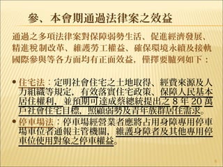 參、本會期通過法律案之效益
通過之多項法律案對保障弱勢生活、促進經濟發展、
精進 制改革、維護勞工權益、確保環境永續及接軌稅
國際參與等各方面均有正面效益，僅擇要臚列如下：
住宅法：定明社會住宅之土地取得、經費來源及人
力組織等規定，有效落實住宅政策、保障人民基本
居住權利，並預期可達成蔡總統提出之 8 年 20 萬
戶社會住宅目標，照顧弱勢及青年族群居住需求。
停車場法：停車場經營業者應將占用身障專用停車
場車位者通報主管機關，維護身障者及其他專用停
車位使用對象之停車權益。
6
　　
 