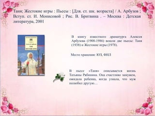 Таня; Жестокие игры : Пьесы : [Для. ст. шк. возраста] / А. Арбузов ;
Вступ. ст. И. Монисовой ; Рис. В. Бритвина . – Москва : Детская
литература, 2001
В книгу известного драматурга Алексея
Арбузова (1908-1986) вошли две пьесы: Таня
(1938) и Жестокие игры (1978).
Место хранения: ЮЗ, ФИЛ
В пьесе «Таня» описывается жизнь
Татьяны Рябинина. Она счастливо замужем,
ожидала ребенка, когда узнала, что муж
полюбил другую…
 