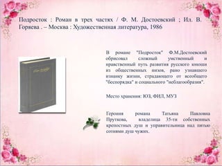 Подросток : Роман в трех частях / Ф. М. Достоевский ; Ил. В.
Горяева . – Москва : Художественная литература, 1986
В романе "Подросток" Ф.М.Достоевский
обрисовал сложный умственный и
нравственный путь развития русского юноши
из общественных низов, рано узнавшего
изнанку жизни, страдающего от всеобщего
"беспорядка" и социального "неблагообразия".
Место хранения: ЮЗ, ФИЛ, МУЗ
Героиня романа Татьяна Павловна
Пруткова, владелица 35-ти собственных
крепостных душ и управительница над пятью
сотнями душ чужих.
 