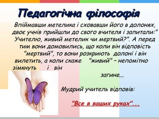 Педагогічна філософіяПедагогічна філософія
Впіймавши метелика і сховавши його в долонях,
двоє учнів прийшли до свого вчителя і запитали:"
Учителю, живий метелик чи мертвий?". А перед
тим вони домовились, що коли він відповість
"мертвий", то вони розкриють долоні і він
вилетить, а коли скаже "живий" – непомітно
зімкнуть і він
загине...
Мудрий учитель відповів:
"Все в ваших руках"...
 