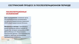 Результаты свидетельствуют о
том, что наиболее часто
хирургические заболевания
встречаются в возрастных
группах от 40 до 60 лет (40,4%)
и от 60 до 80 лет (33,3%).
Наиболее частые заболевания
в данных группах –
желчнокаменная болезнь
(25%) и злокачественные
новообразования различных
локализаций (25%).
Преобладающее оперативное
лечение среди обследуемой
группы – холецистэктомия
(15,9%), остальные
оперативные вмешательства
представлены небольшими
группами (от 1,4% - до 7,2%).
Основной причиной
осложнений явилось позднее
обращение (44,6%), стертость
клинической картины (14,2%)
и прочие факторы (26,7%).
Среди осложнений основного диагноза большая группа
представлена гнойными осложнениями (22,4%) и кровотечениями
(14,2%). Без осложнений – 3,4%.
СЕСТРИНСКИЙ ПРОЦЕСС В ПОСЛЕОПЕРАЦИОННОМ ПЕРИОДЕ
ПОСЛЕОПЕРАЦИОННЫЕ
ОСЛОЖНЕНИЯ
Цель исследования: снижение числа
послеоперационных осложнений в
экстренном хирургическом отделении
(ЭХО) среди хирургических больных.
Материалы и методы: произведена
ретроспективная оценка лечения 42
пациентов, которые находились в ЭХО
МУЗ 2 ГКБ им. В. И. Разумовского.
Полученные данные сгруппированы по
возрасту, диагнозу, осложнениям,
проведенным операциям.
 