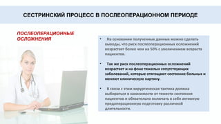 СЕСТРИНСКИЙ ПРОЦЕСС В ПОСЛЕОПЕРАЦИОННОМ ПЕРИОДЕ
ПОСЛЕОПЕРАЦИОННЫЕ
ОСЛОЖНЕНИЯ • На основании полученных данных можно сделать
выводы, что риск послеоперационных осложнений
возрастает более чем на 50% с увеличением возраста
пациентов.
• Так же риск послеоперационных осложнений
возрастает и на фоне тяжелых сопутствующих
заболеваний, которые отягощают состояние больных и
меняют клиническую картину.
• В связи с этим хирургическая тактика должна
выбираться в зависимости от тяжести состояния
пациентов и обязательно включать в себя активную
предоперационную подготовку различной
длительности.
 