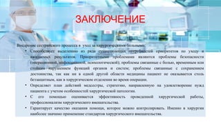 ЗАКЛЮЧЕНИЕ
Внедрение сестринского процесса в уход за хирургическими больными:
• Способствует выделению из ряда существующих потребностей приоритетов по уходу и
ожидаемых результатов. Приоритетными проблемами являются проблемы безопасности
(операционной, инфекционной, психологической); проблемы связанные с болью, временным или
стойким нарушением функций органов и систем; проблемы связанные с сохранением
достоинства, так как ни в одной другой области медицины пациент не оказывается столь
беззащитным, как в хирургическом отделении во время операции.
• Определяет план действий медсестры, стратегию, направленную на удовлетворение нужд
пациента с учетом особенностей хирургической патологии.
• С его помощью оценивается эффективность проведенной хирургической работы,
профессионализм хирургического вмешательства.
• Гарантирует качество оказания помощи, которое можно контролировать. Именно в хирургии
наиболее значимо применение стандартов хирургического вмешательства.
 