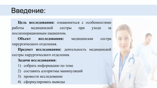 Введение:
Цель исследования: ознакомиться с особенностями
работы медицинской сестры при уходе за
послеоперационным пациентом.
Объект исследования: медицинская сестра
хирургического отделения.
Предмет исследования: деятельность медицинской
сестры хирургического отделения.
Задачи исследования:
1) собрать информацию по теме
2) составить алгоритмы манипуляций
3) провести исследование
4) сформулировать выводы
 