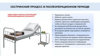 СЕСТРИНСКИЙ ПРОЦЕСС В ПОСЛЕОПЕРАЦИОННОМ ПЕРИОДЕ
ПОДГОТОВКА ПАЛАТЫ И ПОСТЕЛИ ДЛЯ
ПОСЛЕОПЕРАЦИОННОГО БОЛЬНОГО
• Проветрить палату.
• Избегать яркого света.
• Кровать должна быть тщательно застлана,
клеенку, простынь необходимо расправить,
чтобы не было складок и неровностей.
• Из операционной больной должен быть
доставлен на каталке или на той же кровати
• В холодное время года кровать согревается
грелками.
• Перекладывать больного с операционного
стола на каталку или кровать можно вручную
или с помощью специальных подъемников.
• После операции больного необходимо
защитить от охлаждения и сквозняков, тепло
укрывая одеялом.
 