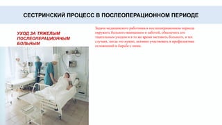 • После операции больного мучает сухость во рту,
жажда. Сразу после операции поить больного не
рекомендуется, поэтому для снятия ощущения сухости
больным дают полоскать рот водой, более тяжелым
больным протирают зубы, десны, язык ватным
тампоном на палочке, смоченным водой.
Уход за
полостью рта
• Кожа больного должна содержаться в чистоте,
случайно загрязненные участки кожи следует обмывать
и протирать. Обязательно умывание лица и
неоднократное мытье рук. Особенно тщательно надо
следить за состоянием кожи тех поверхностей тела, на
которых лежит больной, с целью профилактики
пролежней.
Уход за кожей
•. Загрязнение кожи промежности может явиться
причиной развития ряда осложнений. Под больного
подкладывают судно и, поливая промежность
кипяченой водой или слабым раствором марганца, с
помощью ватного тупфера обрабатывают промежность
и затем вытирают ее насухо
Уход за
областью
промежности
СЕСТРИНСКИЙ ПРОЦЕСС В ПОСЛЕОПЕРАЦИОННОМ ПЕРИОДЕ
УХОД ЗА ТЯЖЕЛЫМ
ПОСЛЕОПЕРАЦИОННЫМ
БОЛЬНЫМ
Задача медицинского работника в послеоперационном периоде
окружить больного вниманием и заботой, обеспечить его
тщательным уходом и в то же время заставить больного, в тех
случаях, когда это нужно, активно участвовать в профилактике
осложнений и борьбе с ними.
 