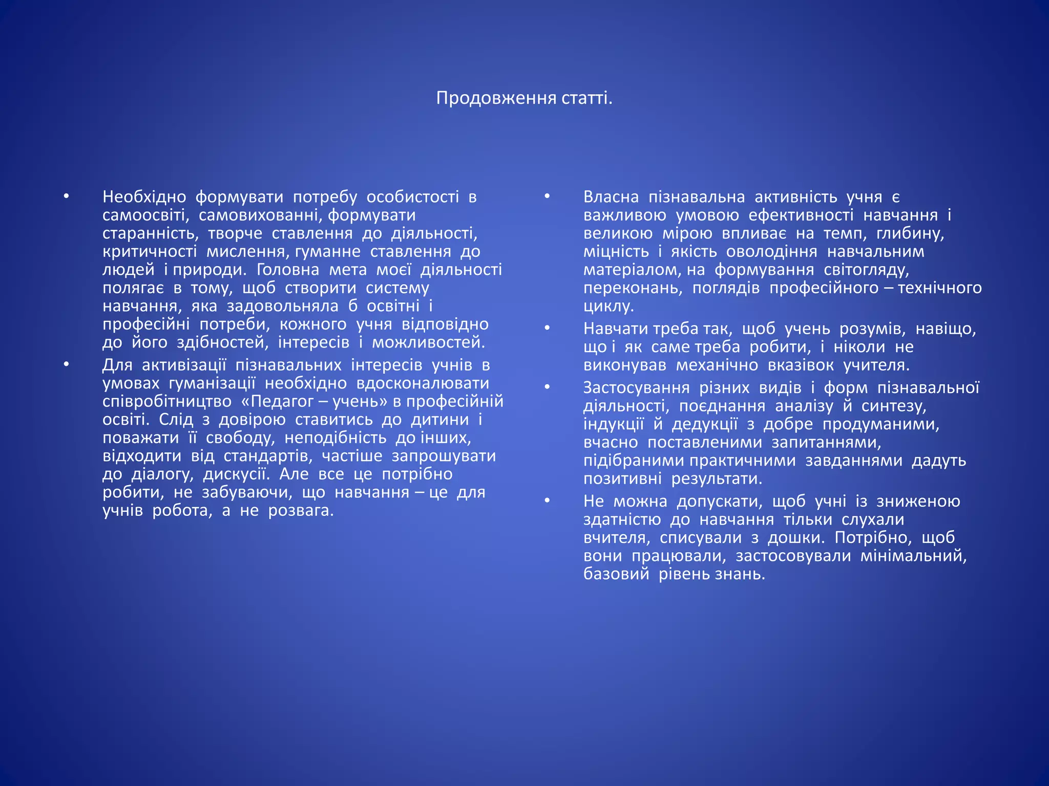 Продовження статті.
• Необхідно формувати потребу особистості в
самоосвіті, самовихованні, формувати
старанність, творче ставлення до діяльності,
критичності мислення, гуманне ставлення до
людей і природи. Головна мета моєї діяльності
полягає в тому, щоб створити систему
навчання, яка задовольняла б освітні і
професійні потреби, кожного учня відповідно
до його здібностей, інтересів і можливостей.
• Для активізації пізнавальних інтересів учнів в
умовах гуманізації необхідно вдосконалювати
співробітництво «Педагог – учень» в професійній
освіті. Слід з довірою ставитись до дитини і
поважати її свободу, неподібність до інших,
відходити від стандартів, частіше запрошувати
до діалогу, дискусії. Але все це потрібно
робити, не забуваючи, що навчання – це для
учнів робота, а не розвага.
• Власна пізнавальна активність учня є
важливою умовою ефективності навчання і
великою мірою впливає на темп, глибину,
міцність і якість оволодіння навчальним
матеріалом, на формування світогляду,
переконань, поглядів професійного – технічного
циклу.
• Навчати треба так, щоб учень розумів, навіщо,
що і як саме треба робити, і ніколи не
виконував механічно вказівок учителя.
• Застосування різних видів і форм пізнавальної
діяльності, поєднання аналізу й синтезу,
індукції й дедукції з добре продуманими,
вчасно поставленими запитаннями,
підібраними практичними завданнями дадуть
позитивні результати.
• Не можна допускати, щоб учні із зниженою
здатністю до навчання тільки слухали
вчителя, списували з дошки. Потрібно, щоб
вони працювали, застосовували мінімальний,
базовий рівень знань.
 