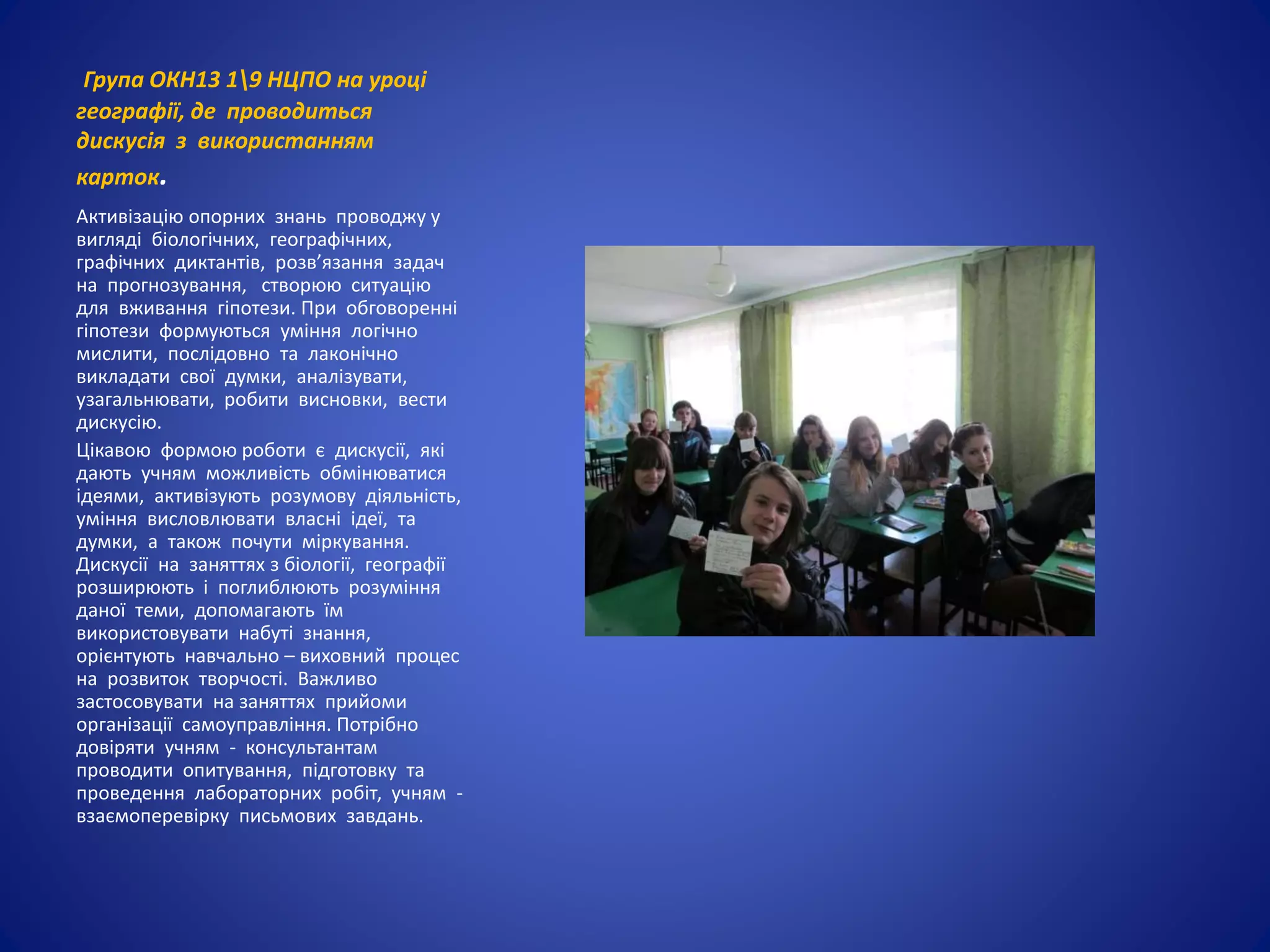 Група ОКН13 19 НЦПО на уроці
географії, де проводиться
дискусія з використанням
карток.
Активізацію опорних знань проводжу у
вигляді біологічних, географічних,
графічних диктантів, розв’язання задач
на прогнозування, створюю ситуацію
для вживання гіпотези. При обговоренні
гіпотези формуються уміння логічно
мислити, послідовно та лаконічно
викладати свої думки, аналізувати,
узагальнювати, робити висновки, вести
дискусію.
Цікавою формою роботи є дискусії, які
дають учням можливість обмінюватися
ідеями, активізують розумову діяльність,
уміння висловлювати власні ідеї, та
думки, а також почути міркування.
Дискусії на заняттях з біології, географії
розширюють і поглиблюють розуміння
даної теми, допомагають їм
використовувати набуті знання,
орієнтують навчально – виховний процес
на розвиток творчості. Важливо
застосовувати на заняттях прийоми
організації самоуправління. Потрібно
довіряти учням - консультантам
проводити опитування, підготовку та
проведення лабораторних робіт, учням -
взаємоперевірку письмових завдань.
 