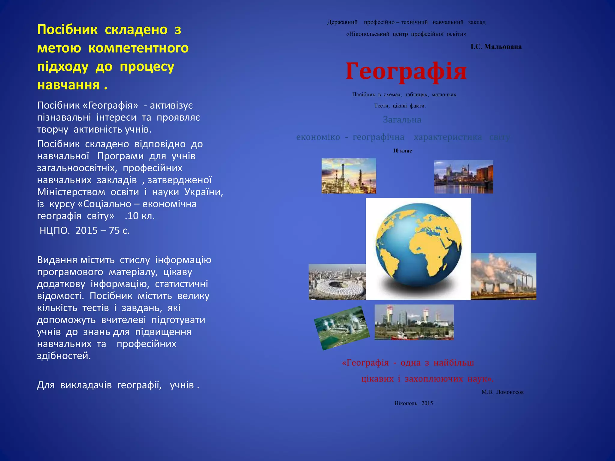 Посібник складено з
метою компетентного
підходу до процесу
навчання .
Державний професійно – технічний навчальний заклад
«Нікопольський центр професійної освіти»
І.С. Мальована
Географія
Посібник в схемах, таблицях, малюнках.
Тести, цікаві факти.
Загальна
економіко - географічна характеристика світу.
10 клас
«Географія - одна з найбільш
цікавих і захоплюючих наук».
М.В. Ломоносов
Нікополь 2015
Посібник «Географія» - активізує
пізнавальні інтереси та проявляє
творчу активність учнів.
Посібник складено відповідно до
навчальної Програми для учнів
загальноосвітніх, професійних
навчальних закладів , затвердженої
Міністерством освіти і науки України,
із курсу «Соціально – економічна
географія світу» .10 кл.
НЦПО. 2015 – 75 с.
Видання містить стислу інформацію
програмового матеріалу, цікаву
додаткову інформацію, статистичні
відомості. Посібник містить велику
кількість тестів і завдань, які
допоможуть вчителеві підготувати
учнів до знань для підвищення
навчальних та професійних
здібностей.
Для викладачів географії, учнів .
 