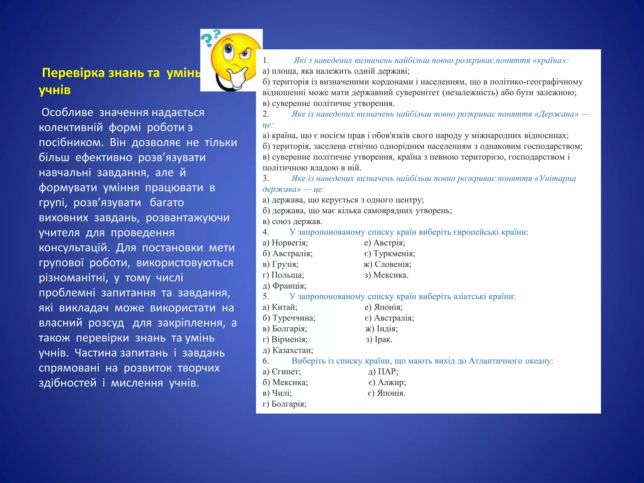 Перевірка знань та умінь
учнів
Особливе значення надається
колективній формі роботи з
посібником. Він дозволяє не тільки
більш ефективно розв’язувати
навчальні завдання, але й
формувати уміння працювати в
групі, розв’язувати багато
виховних завдань, розвантажуючи
учителя для проведення
консультацій. Для постановки мети
групової роботи, використовуються
різноманітні, у тому числі
проблемні запитання та завдання,
які викладач може використати на
власний розсуд для закріплення, а
також перевірки знань та умінь
учнів. Частина запитань і завдань
спрямовані на розвиток творчих
здібностей і мислення учнів.
1. Які з наведених визначень найбільш повно розкриває поняття «країна»:
а) площа, яка належить одній державі;
б) територія із визначеними кордонами і населенням, що в політико-географічному
відношенні може мати державний суверенітет (незалежність) або бути залежною;
в) суверенне політичне утворення.
2. Яке із наведених визначень найбільш повно розкриває поняття «Держава» —
це:
а) країна, що є носієм прав і обов'язків свого народу у міжнародних відносинах;
б) територія, заселена етнічно однорідним населенням з однаковим господарством;
в) суверенне політичне утворення, країна з певною територією, господарством і
політичною владою в ній.
3. Яке із наведених визначень найбільш повно розкриває поняття «Унітарна
держава» — це:
а) держава, що керується з одного центру;
б) держава, що має кілька самоврядних утворень;
в) союз держав.
4. У запропонованому списку країн виберіть європейські країни:
а) Норвегія; е) Австрія;
б) Австралія; є) Туркменія;
в) Грузія; ж) Словенія;
г) Польща; з) Мексика.
д) Франція;
5. У запропонованому списку країн виберіть азіатські країни:
а) Китай; е) Японія;
б) Туреччина; є) Австралія;
в) Болгарія; ж) Індія;
г) Вірменія; з) Ірак.
д) Казахстан;
6. Виберіть із списку країни, що мають вихід до Атлантичного океану:
а) Єгипет; д) ПАР;
б) Мексика; є) Алжир;
в) Чилі; є) Японія.
г) Болгарія;
 