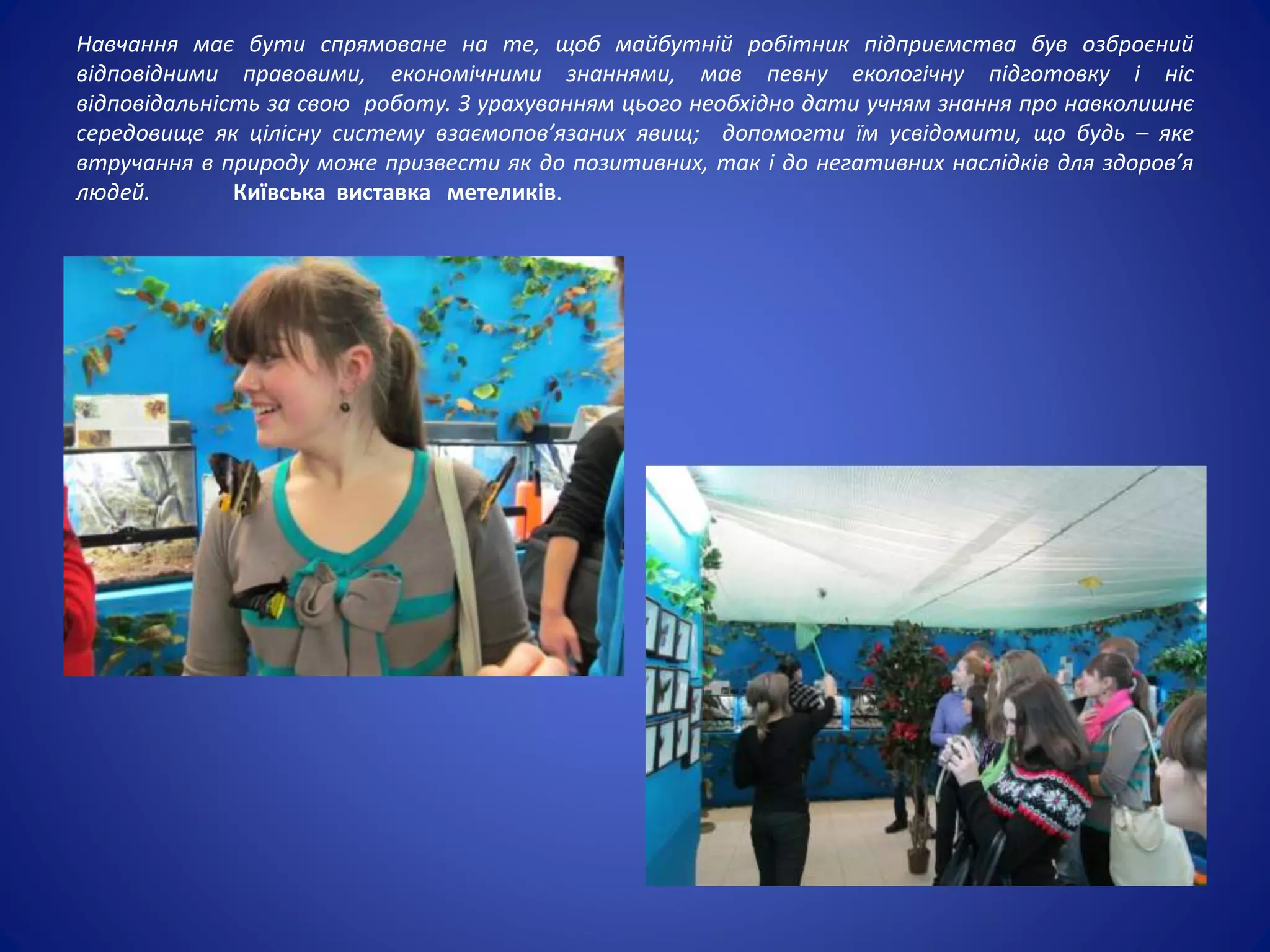 Навчання має бути спрямоване на те, щоб майбутній робітник підприємства був озброєний
відповідними правовими, економічними знаннями, мав певну екологічну підготовку і ніс
відповідальність за свою роботу. З урахуванням цього необхідно дати учням знання про навколишнє
середовище як цілісну систему взаємопов’язаних явищ; допомогти їм усвідомити, що будь – яке
втручання в природу може призвести як до позитивних, так і до негативних наслідків для здоров’я
людей. Київська виставка метеликів.
 