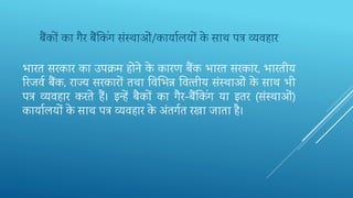 भारत सरकार का उपक्म होने के कारण बैंक भारत सरकार, भारतीय
रर‍जवव बैंक, राज्‍य सरकारों तथा तव‍भभ‍न्न तव‍त्‍तीय संस्‍थाओं के साथ भी
पत्र व्‍यवहार करते हैं। इन्हें बैकों का गैर-बैंतकिंग या इतर (संस्‍थाओं)
कायालयों के साथ पत्र व्‍यवहार के अंतगवत रखा जाता है।
बैंकों‍का‍गैर‍बैंतकिंग‍संस्‍थाओं/कायालयों‍के ‍साथ‍पत्र‍व्‍यवहार
 