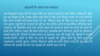 एक सेवादायी संस्‍था होने के कारण बैंक का अपने ग्राहकों के प्रतत‍तव‍िेष दार्य‍त्व है। बैंकों
का एक क्षस‍द्धांत है तक ‘ग्राहक हमेिा सही होता है’ बैंक इसी क्षस‍द्धांत वाक्य पर कायव करते हैं।
बैंक अपने ग्राहकों को समय-समय पर पत्र भल‍खता रहता है। बैंक का यह पत्राचार आज
मात्र सूचना पहुंचाने का माध्‍यम ही नहीं रह गया बन्ल्‍क‍अपने व्‍यावसार्य‍क अभभ‍लेख रखने,
व्‍यवसाय को तव‍कक्षस‍त करने तथा अपनी साख एवं संभावना बनाने का काम भी करता है।
इनके भल‍ए तव‍भभ‍न्‍न प्रकार की बचत योजनाएं, आकषवक ऋण योजनाएं, खातों के परर‍चालन
संबंधी सूचनाओं, तन‍यमों में समय-समय पर बदलाव, ऋण की मंजूरी देने, तक‍स्‍तों में उसकी
वापसी/प्रान्प्‍त‍ आदद‍ पर तक‍ण‍ गए कायव से ग्राहकों को सूर्च‍त करने हेतु बैंकों द्वारा पत्र,
अनुस्‍मारक, पावती, सूचना, अपील, तव‍ज्ञापन आदद‍का प्रयोग तक‍या जाता है। इस प्रकार के
पत्राचार को ग्राहकों के साथ पत्र व्यवहार के अंतगवत रखा गया है।
ग्राहकों के साथ पत्र व्यवहार
 