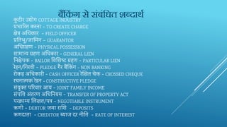 कु टीर‍उद्योग‍COTTAGE INDUSTRY
प्रभारर‍त‍करना‍- TO CREATE CHARGE
िेत्र‍अक्षध‍कार‍‍- FIELD OFFICER
प्रतत‍भू/जार्म‍न‍– GUARANTOR
अक्षध‍ग्रहण‍- PHYSICAL POSSESSION
सामान्य‍ग्रहण‍अक्षध‍कार‍- GENERAL LIEN
तन‍िेपक‍- BAILOR तव‍शि‍ष्‍ट‍ट‍ग्रहण‍- PARTICULAR LIEN
रेहन/तग‍रवी‍- PLEDGE गैर‍बैंतकिंग‍- NON BANKING
रोकड़‍अक्षध‍कारी‍- CASH OFFICER रेर्ख‍त‍चेक‍- CROSSED CHEQUE
रचनात्‍मक‍रेहन‍- CONSTRUCTIVE PLEDGE
संयुक्‍त‍परर‍वार‍आय‍- JOINT FAMILY INCOME
संपर्ि‍‍अंतरण‍अक्षध‍तन‍यम‍- TRANSFER OF PROPERTY ACT
परक्ाम्‍य‍भल‍खत/पत्र‍- NEGOTIABLE INSTRUMENT
ऋणी‍- DEBTOR जमा‍राशि‍‍‍- DEPOSITS
ऋणदाता‍‍- CREDITOR ब्‍याज‍दर‍नीतत‍‍‍- RATE OF INTEREST
बैंककिं ग से सिंबिंकधत शब्दाथा
 