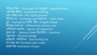 तव‍तन‍मय‍तब‍ल‍- Exchange bill अनुपूरक‍- Supplementary
नवोन्‍मेषी‍बैंतकिंग‍- Innovative banking
प्रतत‍‍व्‍यन्क्‍त‍‍आय‍- Per capita income
तव‍तन‍मय‍दर‍- Exchange rate रोकड़‍पत्र‍‍- Cash sheet
छू ट‍- Exemption जाली‍‍चेक‍- Forged cheque
तव‍भेदक‍ब्‍याज‍दर‍- Differential interest rate
अभभ‍करण‍व्‍यवस्‍था‍- Agency arrangement
तुलन‍पत्र‍‍- Balance sheet दद‍वाभल‍या‍- Insolvent
स्‍थूल‍रेहन‍- Physical pledge
साझेदारी‍‍अक्षध‍तन‍यम‍- Partnership act
देय‍नकद‍ऋण‍Demand cash credit
बाहरी‍चेक‍Outstation cheque
 