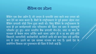 बैंतकिंग एक सेवा उद्योग है, जो जनता से धनराशि‍जमा करने तथा जनता को
ऋण देने का काम करता है। बैंकों के राष्‍ट‍रीयकरण से पूवव इसका उद्देश्‍य तथा
बैंतकिंग प्रणाली थोड़ी भभ‍न्‍न हुआ करती थी। तकिंतु बैंतकिंग के राष्‍ट‍रीयकरण के
साथ ही इन कायवप्रणाली तथा परर‍चालन की दद‍िा एवं दिा में महत्वपूणव
परर‍वतवन हुए हुए। आज भारतीय बैंक प्रणाली लेन-देन, जमा या ऋण के
माध्‍यम से के वल लाभ अर्जि‍त करने वाला उद्योग ही न रह कर छोटे-छोटे
तक‍सानों, व्यापारर‍यों, कारोबारर‍यों, कारर‍गरों आदद‍को ऋण देकर उन्हें आर्थि‍क
रूप से ऊंचा उठाने का एक सिक्‍त माध्‍यम बन गया है। इससे देि के
सवागीण तव‍कास एवं पुनरूत्‍थान की दद‍िा में तेजी आई है।
बैंककिं ग का उद्देश्य
 