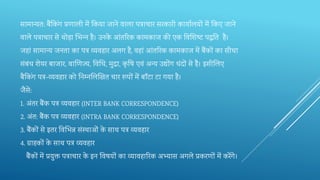 सामान्यत: बैंतकिंग‍प्रणाली‍में‍तक‍या‍जाने‍वाला‍पत्राचार‍सरकारी‍कायालयों‍में‍तक‍ए‍जाने
वाले‍पत्राचार‍से‍थोड़ा‍भभ‍न्‍न‍है।‍उनके ‍आंतरर‍क‍कामकाज‍की‍एक‍तव‍शि‍ष्‍ट‍ट‍पद्धतत‍ है।
जहां‍सामान्‍य‍जनता‍का‍पत्र‍व्‍यवहार‍अलग‍है, वहां‍आंतरर‍क‍कामकाज‍में‍बैंकों‍का‍सीधा‍
संबंध‍िेयर‍बाजार, वार्ण‍ज्‍य, तव‍क्षध, मुद्रा, कृ र्ष‍‍एवं‍अन्‍य‍उद्योंग‍धंदों‍से‍है।‍इसीभल‍ए‍
बैतकिंग‍पत्र-व्यवहार‍को‍तन‍म्‍नभल‍र्ख‍त‍चार‍रूपों‍में‍बॉंटा‍टा गया‍है।‍
जैसे:
1. अंतर‍बैंक‍पत्र‍व्‍यवहार‍(INTER BANK CORRESPONDENCE)
2. अंत: बैंक‍पत्र‍व्‍यवहार‍(INTRA BANK CORRESPONDENCE)
3. बैंकों‍से‍इतर‍तव‍भभ‍न्न‍संस्थाओं‍के ‍साथ‍पत्र‍व्‍यवहार
4. ग्राहकों‍के ‍साथ‍पत्र‍व्‍यवहार
बैंकों‍में‍प्रयुक्त‍पत्राचार‍के ‍इन‍तव‍षयों‍का‍व्‍यावहारर‍क‍अभ्‍यास‍अगले प्रकरणों‍में‍करेंगे।
 