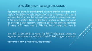 र्ज‍स प्रकार कें द्र सरकार के मंत्रालयों/तव‍भागों को अपना िासतक‍य कायव सुचारू रूप से
चलाने के भल‍ए तव‍भभ‍न्‍न मंत्रालयों/संबंद्ध कायालयों आदद‍से पत्र व्यवहार करना पड़ता है
उसी प्रकार बैकों को भी अन्य बैंकों एवं उनकी िाखाओं आदद से पत्रव्यवहार करना पड़ता
है। र्ज‍सके अंतगवत तव‍भभ‍न्‍न तव‍षयों पर बैठकों आदद‍ आयोजन, एक बैंक के खाताधारकों
का अन्‍य बकों में खाता स्‍थानांतरण, आवश्‍यकता पड़ने पर मद्रा आपूतति‍हेतु नोडल बैंकों
से पत्राचार आदद करना पड़ता है। र्ज‍से अंतर बैंक पत्र व्‍यवहार कहा जाता है।
अन्‍य बैंकों से उक्‍त तव‍षयों पर पत्राचार हेतु बैंकों में प्रयोजनानुसार प्रमुखत: पत्र,
अनुस्‍मारक, अधव-िासतक‍य पत्र आदद‍प्रयोग में आते हैं। बैंकों में प्रयुक्‍त पत्र का प्रारूप
सरकारी पत्र के प्रारूप से थोड़ा भभ‍न्‍न है, जो इस प्रकार है-
अिंतर बैंक (Inter Banking) पत्र व्यवहार
 
