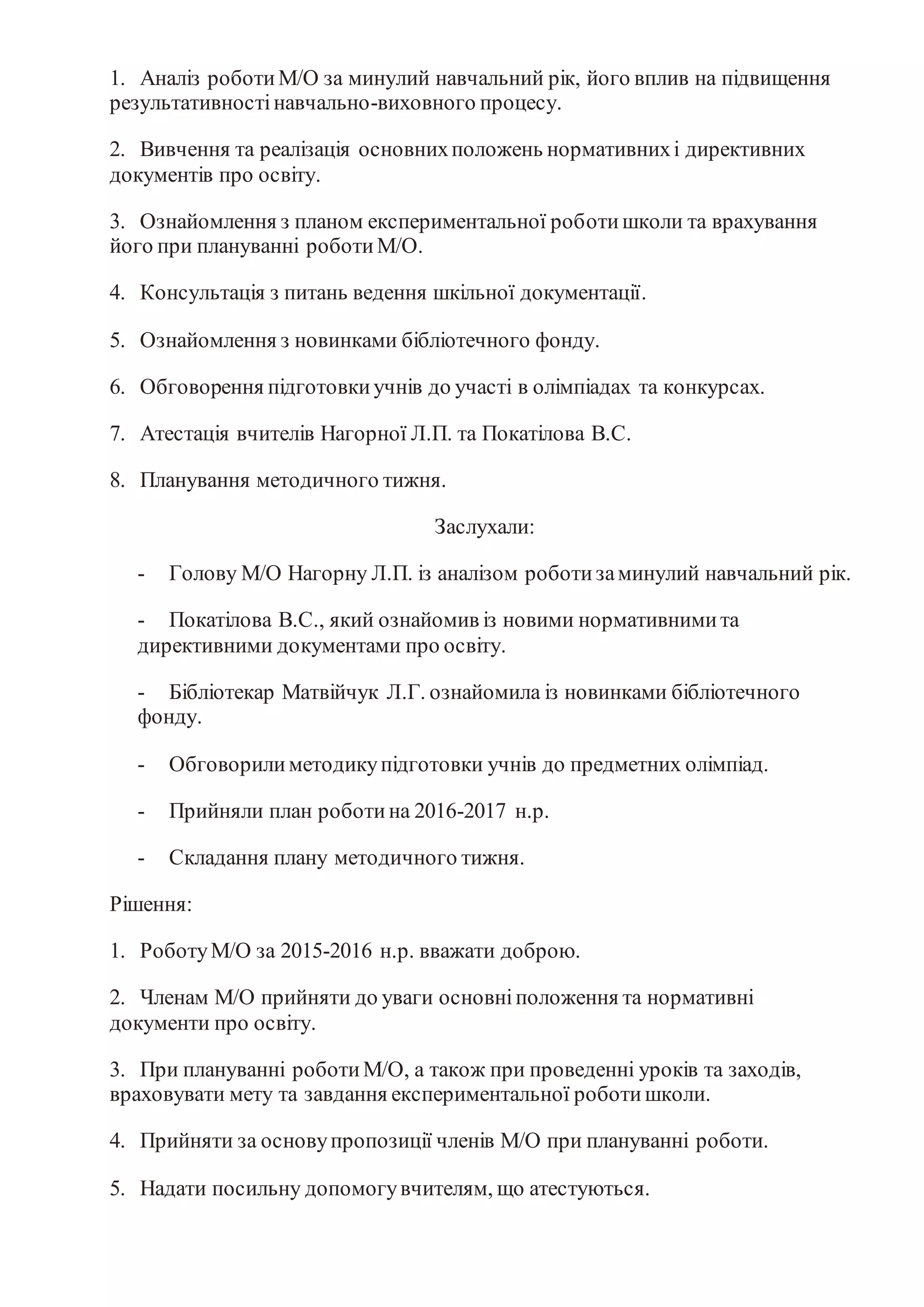 1. Аналіз роботиМ/О за минулий навчальний рік, його вплив на підвищення
результативностінавчально-виховного процесу.
2. Вивчення та реалізація основнихположень нормативнихі директивних
документів про освіту.
3. Ознайомлення з планом експериментальної роботишколи та врахування
його при плануванні роботиМ/О.
4. Консультація з питань ведення шкільної документації.
5. Ознайомлення з новинками бібліотечного фонду.
6. Обговорення підготовкиучнів до участі в олімпіадах та конкурсах.
7. Атестація вчителів Нагорної Л.П. та Покатілова В.С.
8. Планування методичного тижня.
Заслухали:
- Голову М/О Нагорну Л.П. із аналізом роботизаминулий навчальний рік.
- Покатілова В.С., який ознайомив із новими нормативнимита
директивними документами про освіту.
- Бібліотекар Матвійчук Л.Г. ознайомила із новинками бібліотечного
фонду.
- Обговорилиметодикупідготовки учнів до предметних олімпіад.
- Прийняли план роботина 2016-2017 н.р.
- Складання плану методичного тижня.
Рішення:
1. РоботуМ/О за 2015-2016 н.р. вважати доброю.
2. Членам М/О прийняти до уваги основніположення та нормативні
документи про освіту.
3. При плануванні роботиМ/О, а також при проведенні уроків та заходів,
враховувати мету та завдання експериментальної роботишколи.
4. Прийняти за основупропозиції членів М/О при плануванні роботи.
5. Надати посильну допомогувчителям, що атестуються.
 