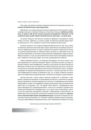 16
При цьому, слід відмітити незначні коливання аналогічних показників для країн, що
увійшли до Шенгенського простору раніше.
Враховуючи, що основне зменшення кількості виданих віз стосується країн, що без-
посередньо межують з Україною (Угорщина, Словаччина, Польща), найбільших обме-
жень на право в’їзду до ЄС зазнали мешканці прикордонних областей, які до
входження країн-сусідів України до Шенгенського простору, - це право мали.
За даними Західного регіонального управління Державної прикордонної служби
України, за січень - березень ц.р. кількість людей, які перетнули західний кордон Украї-
ни зменшилося на 11% у порівнянні з аналогічним періодом минулого року4
.
Експерти пояснюють таку тенденцію введенням Шенгенських віз. При чому, поляків,
які перетнули українсько-польський кордон наразі, вдвічі більше ніж українців. Ще рік по-
тому це співвідношення було на користь українців. Але відносно транспортного потоку,
то за даними прикордонників, він навпаки за перші три місяці ц.р. збільшився на 9%. Це
зростання зафіксовано на угорській та румунській ділянках Державного кордону України.
Фахівці пояснюють, те цим, що транспортний потік таким чином оптимізувався за рахунок
черг і страйків на польському кордоні, які суттєво ускладнювали його перетин.
Наявна інформація свідчить, що Євросоюз запроваджує нові, більш жорсткі, пра-
вила переміщення по території Об’єднаної Європи, посилюючи контроль за в’їздом та
виїздом іноземців. Зміни передбачають створення у всіх країнах ЄС єдиної електронної
бази даних стосовно осіб, що перетинають кордони Євросоюзу. Для цього планується
у консульських установах європейських країн оснастити автоматичні пункти, які будуть
розраховані на використання біометричних технологій. У консульствах країн ЄС посту-
пово відбуватиметься перехід на біометричні візи, що, на думку іноземних експертів,
може стати ефективним заходом боротьби з нелегальною міграцією у країнах Європи.
Наступні два роки, з метою захисту зовнішніх кордонів ЄС та боротьби з теро-
ризмом, нелегальною міграцією та організованою злочинністю, розпочнеться запрова-
дження європейської системи прикордонного контролю та впровадження нової візової
інформаційної системи, яка передбачає створення електронного реєстру біометричних
даних осіб, що в’їжджають в ЄС. Так званий “Пакет Фраттіні”, запровадження якого
наразі обговорюється у Європейській Комісії, готується до очікуваного ухвалення Єв-
ропейським Парламентом. Передбачається, що в першу чергу до бази будуть внесе-
ні дані про мешканців прикордонних територій з Європейським Союзом регіонів, які
звертатимуться до консульських установ для отримання в’їзних документів, користу-
ючись можливостями малого прикордонного руху. [За даними Генерального кон-
сульства Угорської Республіки в м. Ужгороді з моменту введення малого прикордон-
ного руху наразі відбулося затримання трьох осіб із Закарпатської області на шляху
4
http://www.vengria.com/index.php?page=news&set=month&id=3337
Шенген на кордоні: погляд із Закарпаття
 