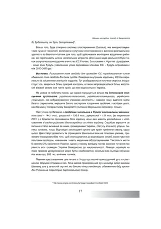 17
до Будапешту, які були депортовані]5
.
Більш того, буде створено систему спостереження (Eurosur), яка використовува-
тиме сучасні технології, включаючи супутники спостереження з високою розподільчою
здатністю та безпілотні літаки для того, щоб здійснювати моніторинг віддалених райо-
нів, які перетинають шляхи нелегальних мігрантів. Для інших видів діяльності буде та-
кож залучатися прикордонне агентство ЄС Frontex. За словами п. Фраттіні ці реформи,
- якщо вони будуть ухваленими усіма державами-членами ЄС, - будуть впроваджені
між 2010-2015 рр.6
Висновки. Розширення поля свободи для громадян ЄС парадоксальним чином
обмежило поле свободи для їхніх сусідів. Ліквідація внутрішніх кордонів у ЄС іде пара-
лельно із зміцненням зовнішніх кордонів. Тут розбудовується потужна охорона, інфра-
структура, вводиться більш суворий контроль, а також запроваджується більш жорсто-
кий візовий режим для третіх країн, до яких відноситься і Україна.
Не можна не побачити також, що наразі порушується вільне та інтенсивне спіл-
кування суспільств: українсько-польського, українсько-словацького, українсько-
угорського, яке вибудовувалося упродовж десятиліть і завдяки чому, вдалося зняти
багато стереотипів, вирішити багато застарілих історичних проблем. Наслідки цього,
вже бачимо у толерантному Закарпатті (питання Верецького перевалу, тощо).
Наступною проблемою є проблема чисельних в Україні національних меншин:
польської – 144,1 тис., угорської – 156,6 тис., румунської – 151 тис. (за переписом
2001 р.). Компактно проживаючи біля кордону, вони вже мають ускладнення з спіл-
куванням зі своїми родичами безпосередньо за лінією кордону. Спробою вирішити це
питання стало визнання за ними, громадянами України, статусу етнічного угорця, по-
ляка, словака, тощо. Відповідні законодавчі органи цих країн прийняли ухвалу, щодо
цього. Цей статус дозволить їм отримувати Шенгенські візи на пільгових умовах, про-
живати і працювати без того, щоб зголошуватися до відповідних служб, користуватися
пільговим проїздом, навчанням і навіть медичним обслуговуванням. Такі пільги могли
б охопити 2% населення України, однак у такому випадку постає законне питання про
рівність всіх громадян України безвідносно до національності. Реакція українців на
таке правове урегулювання може бути неадекватно, оскільки вже сьогодні починає
йти мова про 900 тис. етнічних поляків.
Певним врегулюванням цих питань є Угода про малий прикордонний рух з полег-
шеною формою отримання віз. Хоча малий прикордонний рух мінімізує деякі виклики
Шенгену, але у загальній картині, ми бачимо чітку тенденцію обмеження в’їзду грома-
дян України на територію Європейського Союзу.
5
http://www.vengria.com/index.php?page=news&set=month&id=3230
Шенген на кордоні: погляд із Закарпаття
 