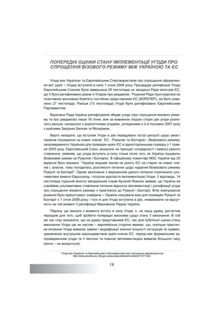 18
ПОПЕРЕДНІ ОЦІНКИ СТАНУ ІМПЛЕМЕНТАЦІЇ УГОДИ ПРО
СПРОЩЕННЯ ВІЗОВОГО РЕЖИМУ МІЖ УКРАЇНОЮ ТА ЄС
Угода між Україною та Європейським Співтовариством про спрощення оформлен-
ня віз7
(далі – Угода) вступила в силу 1 січня 2008 року. Процедура ратифікації Угоди
Європейським Союзом була завершена 29 листопада на засіданні Ради міністрів ЄС,
діє її було ратифіковано разом із Угодою про реадмісію. Рішення Ради ґрунтувалося на
позитивних висновках Комітету постійних представників ЄС (КОРЕПЕР), які було ухва-
лено 27 листопада. Раніше (13 листопада) Угоди було ратифіковано Європейським
Парламентом.
Верховна Рада України ратифікувала обидві угоди (про спрощення візового режи-
му та про реадмісію) лише 16 січня, але за взаємною згодою сторін дію угоди розпо-
чато раніше, синхронно з аналогічними угодами, укладеними в 2-й половині 2007 року
з країнами Західних Балкан та Молдовою.
Варто нагадати, що вступові Угоди в дію передували гострі дискусії щодо умов і
термінів поширення на нових членів ЄС - Румунію та Болгарію - безвізового режиму,
запровадженого Україною для громадян країн ЄС в односторонньому порядку з 1 трав-
ня 2005 року. Європейський Союз, вказуючи на принцип солідарності і вимогу рівного
ставлення, заявляв, що угода вступить в силу тільки після того, як Україна поширить
безвізовий режим на Румунію і Болгарію. В офіційному коментарі МЗС України від 20
вересня було вказано: “Україна жодним чином не ділить ЄС на старих чи нових чле-
нів і, власне, тому погодилась розглянути питання щодо надання безвізового режиму
Румунії та Болгарії”. Однак зволікання з вирішенням даного питання спричинило уль-
тимативні вимоги Євросоюзу, і погрози відкласти імплементацію Угоди. У відповідь, 14
листопада тодішній міністр закордонних справ Арсеній Яценюк заявив, що Україна не
сприймає ультимативне ставлення питання відносно імплементації і ратифікації угоди
про спрощення візового режиму з прив’язкою до Румунії і Болгарії. Втім компромісне
рішення було врешті-решт знайдене – Україна скасувала візи для громадян Румунії та
Болгарії з 1 січня 2008 року, і того ж дня Угода вступила в дію, незважаючи на відсут-
ність на той момент її ратифікації Верховною Радою України.
Півроку, що минули з моменту вступу в силу Угоди, є, на нашу думку, достатнім
періодом для того, щоб зробити попередні висновки щодо стану її виконання. В той
же час слід зазначити, що на думку представників ЄС, час для публічної оцінки стану
виконання Угоди ще не настав – європейська сторона вважає, що, оскільки практич-
не втілення Угоди вимагає заміни і модифікації значної кількості інструкцій та правил,
зумовлених внутрішнім законодавством країн-членів ЄС, період між формальним за-
провадженням угоди та її якісною та повною імплементацією вимагає більшого часу
(якого – не вказується).
7
Угода між Україною та Європейським Співтовариством про спрощення оформлення віз
http://www.ukraine-eu.mfa.gov.ua/eu/ua/publication/content/11577.htm
 