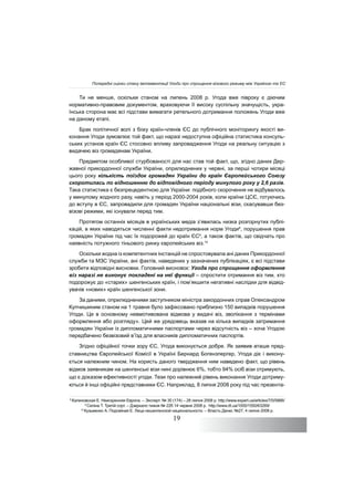 19
Ти не менше, оскільки станом на липень 2008 р. Угода вже півроку є діючим
нормативно-правовим документом, враховуючи її високу суспільну значущість, укра-
їнська сторона має всі підстави вимагати ретельного дотримання положень Угоди вже
на даному етапі.
Брак політичної волі з боку країн-членів ЄС до публічного моніторингу якості ви-
конання Угоди зумовлює той факт, що наразі недоступна офіційна статистика консуль-
ських установ країн ЄС стосовно впливу запровадження Угоди на реальну ситуацію з
видачею віз громадянам України.
Предметом особливої стурбованості для нас став той факт, що, згідно даних Дер-
жавної прикордонної служби України, оприлюднених у червні, за перші чотири місяці
цього року кількість поїздок громадян України до країн Європейського Союзу
скоротилась по відношенню до відповідного періоду минулого року у 2,6 разів.
Така статистика є безпрецедентною для України: подібного скорочення не відбувалось
у минулому жодного разу, навіть у період 2000-2004 років, коли країни ЦСЄ, готуючись
до вступу в ЄС, запровадили для громадян України національні візи, скасувавши без-
візові режими, які існували перед тим.
Протягом останніх місяців в українських медіа з’явилась низка розгорнутих публі-
кацій, в яких наводяться численні факти недотримання норм Угоди8
, порушення прав
громадян України під час їх подорожей до країн ЄС9
, а також фактів, що свідчать про
наявність потужного тіньового ринку європейських віз.10
Оскільки жодна із компетентних інстанцій не спростовувала ані даних Прикордонної
служби та МЗС України, ані фактів, наведених у зазначених публікаціях, є всі підстави
зробити відповідні висновки. Головний висновок: Угода про спрощення оформлення
віз наразі не виконує покладені на неї функції – спростити отримання віз тим, хто
подорожує до «старих» шенгенських країн, і пом’якшити негативні наслідки для відвід-
увачів «нових» країн шенгенської зони.
За даними, оприлюдненими заступником міністра закордонних справ Олександром
Купчишиним станом на 1 травня було зафіксовано приблизно 150 випадків порушення
Угоди. Це в основному невмотивована відмова у видачі віз, зволікання з термінами
оформлення або розгляду». Цей же урядовець вказав на кілька випадків затримання
громадян України із дипломатичними паспортами через відсутність віз – хоча Угодою
передбачено безвізовий в’їзд для власників дипломатичних паспортів.
Згідно офіційної точки зору ЄС, Угода виконується добре. Як заявив аташе пред-
ставництва Європейської Комісії в Україні Бернард Богензпергер, Угода діє і викону-
ється належним чином. На користь даного твердження ним наведено факт, що рівень
відмов заявникам на шенгенські візи нині дорівнює 6%, тобто 94% осіб візи отримують,
що є доказом ефективності угоди. Тези про належний рівень виконання Угоди дотриму-
ються й інші офіційні представники ЄС. Наприклад, 8 липня 2008 року під час презента-
8
Калиновская Е. Неискренняя Европа. – Эксперт. № 30 (174) – 28 липня 2008 р. http://www.expert.ua/articles/7/0/5866/
9
Силіна Т. Третій сорт. – Дзеркало тижня № 22б 14 червня 2008 р. http://www.dt.ua/1000/1550/63269/
10
Кузьменко А. Подгайная Е. Лица нешенгенской национальности. – Власть Денег, №27, 4 липня 2008 р.
Попередні оцінки стану імплементації Угоди про спрощення візового режиму між Україною та ЄС
 
