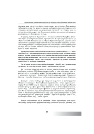 21
самперед, щодо статистичних даних стосовно видачі довгострокових, багаторазових
та безкоштовних віз. Нас цікавило, зокрема, який відсоток заявників потрапляють то
«пільгових» категорій, перелік яких встановлений статтями 4, 5 та 6 Угоди, а також те,
скільки заявників отримують візи безкоштовно, наскільки змінилась кількість виданих
довгострокових та багаторазових віз тощо.
У відповіді, підписаній Надзвичайним і повноважним Послом Республіки Слове-
нії в Україні паном Прімошом Шеліго, отриманій нами 30 червня, було зазначено, що
«Країни-члени ЄС обговорили лист на робочих зібраннях та вирішили, що країни-члени
не компетентні відповідати на даного листа». Нам запропонували звернутись до Спіль-
ного комітету експертів з моніторингу Угоди, який започатковано навесні у відповідності
до Угоди (про цей інститут йтиметься нижче), як до органу, що уповноважений відпо-
відати на подібні звернення.
Ми не уповноважені коментувати офіційну відповідь країни-головуючої в ЄС, зазна-
чимо лише, що Спільний комітет експертів наразі провів лише одне засідання і не має
власного постійно діючого апарату, отже, перспективи листування з даним повноваж-
ним органом є очевидними. Тим більше, що, за нашою інформацією, країни-члени
не зобов’язані надавати Комітету усієї статистики з тих питань, що цікавить українську
громадськість та експертне середовище.
Так чи інакше, ми констатуємо дефіцит інформації з боку ЄС, яка б дозволила нам
підтвердити чи спростувати оцінки, наявні в інформаційному просторі.
Що стосується конкретних даних, ми можемо оперувати лише тими, що надані
українською стороною (МЗС, Держприкордонслужба) та тими, які отримані нами че-
рез партнерів та з неофіційних джерел. Частина цих даних, що стосується діяльнос-
ті шенгенських консульств у Закарпатській області, наведена у розділі «Розширення
Шенгену – погляд з Закарпаття», люб’язно підготовленому Світланою Мітряєвою.
Ситуація з виконанням Угоди про спрощення оформлення віз стала предметом
обговорення на засіданні Комітету Верховної ради України з питань європейської ін
-
теграції 3 червня 2008 року. За підсумками засідання голова комітету Борис Тарасюк
висловив думку, що «Деякі країни-члени ЄС виявилися не готовими до виконання по
-
ложень Угоди…, українські громадяни фактично не відчувають переваг у перетині кор
-
дону. Як і до підписання угоди українці стикаються з немотивованими відмовами у від
-
критті віз. Не застосовуються положення угоди щодо видачі довготермінових віз, деякі
консультаційні установи продовжують стягувати з українських громадян плату за візи,
яка виходить за межі угод», - сказав Тарасюк.
Як було також заявлено тоді ж, Комітет ВР з питань євроінтеграції готує слухан-
ня Комітету із залученням представників влади, іноземних посольств, для того, щоб
Попередні оцінки стану імплементації Угоди про спрощення візового режиму між Україною та ЄС
не
 