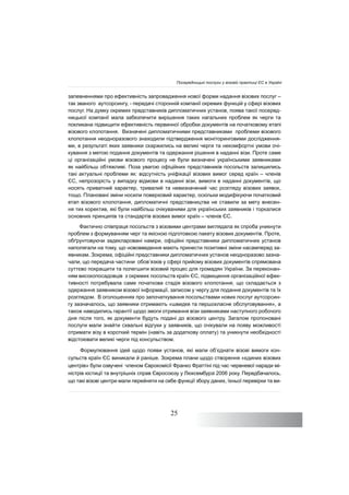 25
запевненнями про ефективність запровадження нової форми надання візових послуг –
так званого аутсорсингу, - передачі сторонній компанії окремих функцій у сфері візових
послуг. На думку окремих представників дипломатичних установ, поява такої посеред-
ницької компанії мала забезпечити вирішення таких нагальних проблем як черги та
покликана підвищити ефективність первинної обробки документів на початковому етапі
візового клопотання. Визначені дипломатичними представниками проблеми візового
клопотання неодноразового знаходили підтвердження моніторинговими дослідження-
ми, в результаті яких заявники скаржились на великі черги та некомфортні умови очі-
кування з метою подання документів та одержання рішення в наданні візи. Проте саме
ці організаційні умови візового процесу не були визначені українськими заявниками
як найбільш обтяжливі. Поза увагою офіційних представників посольств залишились
такі актуальні проблеми як: відсутність уніфікації візових вимог серед країн – членів
ЄС, непрозорість у випадку відмови в наданні візи, вимоги в наданні документів, що
носять приватний характер, тривалий та невизначений час розгляду візових заявок,
тощо. Плановані зміни носили поверховий характер, оскільки модифікуючи початковий
етап візового клопотання, дипломатичні представництва не ставили за мету внесен-
ня тих коректив, які були найбільш очікуваними для українських заявників і торкалися
основних принципів та стандартів візових вимог країн – членів ЄС.
Фактично співпраця посольств з візовими центрами виглядала як спроба уникнути
проблем з формуванням черг та якісною підготовкою пакету візових документів. Проте,
обґрунтовуючи задекларовані наміри, офіційні представники дипломатичних установ
наполягали на тому, що нововведення мають принести позитивні зміни насамперед за-
явникам. Зокрема, офіційні представники дипломатичних установ неодноразово зазна-
чали, що передача частини обов’язків у сфері прийому візових документів спрямована
суттєво покращити та полегшити візовий процес для громадян України. За переконан-
ням високопосадовців з окремих посольств країн ЄС, підвищення організаційної ефек-
тивності потребувала саме початкова стадія візового клопотання, що складається з
одержання заявником візової інформації, записом у чергу для подання документів та їх
розглядом. В оголошеннях про започаткування посольствами нових послуг аутсорсин-
гу зазначалось, що заявники отримають «швидке та першокласне обслуговування», а
також наводились гарантії щодо змоги отримання візи заявниками наступного робочого
дня після того, як документи будуть подані до візового центру. Загалом пропоновані
послуги мали знайти схвальні відгуки у заявників, що очікували на появу можливості
отримати візу в короткий термін (навіть за додаткову оплату) та уникнути необхідності
відстоювати великі черги під консульством.
Формулювання ідей щодо появи установ, які мали об’єднати візові вимоги кон-
сульств країн ЄС виникали й раніше. Зокрема плани щодо створення «єдиних візових
центрів» були озвучені членом Єврокомісії Франко Фраттіні під час червневої наради мі-
ністрів юстиції та внутрішніх справ Євросоюзу у Люксембурзі 2006 року. Передбачалось,
що такі візові центри мали перейняти на себе функції збору даних, їхньої перевірки та ви-
Посередницькі послуги у візовій практиці ЄС в Україні
 