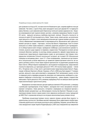 26
дачі дозволів на в’їзд до ЄС, які мали містити біометричні дані, зокрема відбитки пальців
заявників. Такі зміни, з одного боку, мали заощадити гроші для держав ЄС та підвищити
рівень безпеки, а для заявників країн Євросоюзу полегшити умови одержання віз. Зокре-
ма запровадження ідеї «єдиних візових центрів» у візовому середовищі України та країн
ЄС могла вирішити актуальну проблему відстаней, оскільки більшість посольств та
консульств країн ЄС розташовується у Києві. Таким чином, візові центри, що розпочали
свою діяльність в Україні, стали своєрідним втіленням ідеї «єдиних візових центрів», але
з більш обмеженими повноваженнями та відповідальністю. Визначаючи зміст діяльності
візових центрів як «сервіс – партнера», посольства Бельгії, Нідерландів, Італії та Іспанії
залишили за собою право вимагати у заявника додаткові документи для підтверджен-
ня та обґрунтування мети поїздки, проведення співбесіди у разі виникнення сумнівів та,
головне, рішення щодо надання чи відмови у наданні візи. Покладаючи на візові центри
головний обов’язок прийому та розгляду візових документів, офіційні представники ди-
пломатичних представництв підкріплювали право на застосування такої форми посе-
редництва положенням Спільної консульської інструкції, де в розділі VIII «Консульська
співпраця на місцевому рівні», пункт 5.1 «Типи посередників», зазначається про можли-
вість консульських установ звертатись до приватних адміністративних агентств, які на-
дають допомогу клієнту тільки через подання оригінальних та додаткових документів від
імені клієнта. Обґрунтовуючи правомірність застосування посередництва, представники
посольств звертались до прикладів діяльності VFS з 46 посольствами держав – членів
ЄС у 18 країнах світу, в тому числі з дипломатичними представництвами Бельгії, Нідер-
ландів та Великої Британії у Москві. Зокрема, в Росії з 2006 року були відкриті 11 візових
центрів, діяльність яких дала можливість громадянам Росії заповнювати анкету on-line
та підвищити якість перевірки документів, внаслідок чого зменшилась необхідність у про-
веденні співбесіди в посольствах і як головний результат, - рівень відмов у наданні візи
зменшився. Проте діяльність VFS у візовому середовищі Росії не оминула хвилю критики
через монополізацію туристичного ринку.
Формування системи власних центрів індійська компанія VFS розпочала у співпраці
з російським туроператором «Стар Трэвел», наслідком якої стало заснування спільної
компанії «Інтерлінк». Свою діяльність «Інтерлінк» спрямувала на створення Центрів з
обробки візової документації, що обслуговували посольство Британії. Реакцією на цен-
тралізацію візових послуг в одних руках стало звернення російського союзу туріндустрії
до МЗС Росії з проханням вплинути на ситуацію монополізації ринку візових послуг.
Проблема концентрації візових послуг навколо візових центрів була піднята і в
українському суспільстві. Засобами масової інформації була зафіксована спроба пред-
ставників українського політикуму розглянути дану проблему. Зокрема, речник Міністер-
ства закордонних справ України Андрій Дещиця у 2007 році повідомляв про звернення
Посередницькі послуги у візовій практиці ЄС в Україні
 