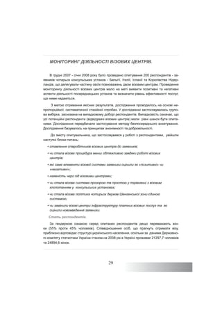 29
МОНІТОРИНГ ДІЯЛЬНОСТІ ВІЗОВИХ ЦЕНТРІВ.
В грудні 2007 - січні 2008 року було проведено опитування 200 респондентів - за-
явників чотирьох консульських установ - Бельгії, Італії, Іспанії та Королівства Нідер-
ландів, що делегували частину своїх повноважень двом візовим центрам. Проведення
моніторингу діяльності візових центрів мало на меті виявити позитивні та негативні
аспекти діяльності посередницьких установ та визначити рівень ефективності послуг,
що ними надаються.
З метою отримання якісних результатів, дослідження проводилось на основі не-
пропорційної, систематичної стихійної спробах. У дослідженні застосовувалась групо-
ва вибірка, заснована на випадковому доборі респондентів. Випадковість означає, що
усі потенційні респонденти (відвідувачі візових центрів) мали рівні шанси бути опита-
ними. Дослідження передбачало застосування методу безпосереднього анкетування.
Дослідження базувалось на принципах анонімності та добровільності.
До змісту опитувальника, що застосовувався у роботі з респондентами, увійшли
наступні блоки питань:
• ставлення співробітників візових центрів до заявників;
• чи стала візова процедура менш обтяжливою завдяки роботі візових
центрів;
• які саме елементи візової системи заявники оцінили як «позитивні» чи
«негативні»;
• наявність черг під візовими центрами;
• чи стала візова система прозорою та простою у порівнянні з візовим
клопотанням у консульських установах;
• чи стала візова політика чотирьох держав Шенгенської зони єдиною
системою;
• чи замінили візові центри інфраструктуру платних візових послуг та як
оцінили нововведення заявники.
Стать респондентів.
За гендерною ознакою серед опитаних респондентів дещо переважають жін-
ки (55% проти 45% чоловіків). Співвідношення осіб, що прагнуть отримати візу,
приблизно відповідає структурі українського населення, оскільки за даними Державно-
го комітету статистики України станом на 2008 рік в Україні проживає 21297,7 чоловіків
та 24894,6 жінок.
 